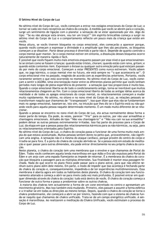 O Sétimo Nível do Corpo de Luz

No sétimo nível do Corpo de Luz, vocês começam a entrar nos estágios emocionais do Corpo de Luz; a
tornar-se cada vez mais receptivos ao chakra do coração. À medida que vocês se abrem para o coração,
surge um sentimento de ligação com o planeta: a sensação de se estar apaixonado por ele. Algo do
tipo: ‘’Se eu não abraçar esta árvore, vou ter um troço!’’ Um espírito brincalhão começa a surgir no
sétimo nível do Corpo de Luz e o comportamento reflecte um pouco mais da criança que existe em
vocês.
Nessa altura, se vocês tiverem bloqueios no corpo emocional, eles começarão a aparecer porque,
quando vocês começam a expressar a divindade e a amplitude que lhes são peculiares, os bloqueios
começam a se dissolver. Parte desse processo é divertido e parte não é. Depende de quanto controle o
corpo mental quer manter. Se o corpo mental estiver em sintonia, a dissolução desses bloqueios ocorre
naturalmente de maneira rápida e fácil.
É possível que vocês fiquem muito mais emotivos enquanto passam por esse nível e que emocionalmen-
te se sintam como se fossem crianças: quando estão tristes, choram; quando estão com raiva, gritam; e
quando estão contentes riem. Expressam o êxtase ou qualquer outra emoção pela qual estejam passan-
do por meio do corpo emocional. Começam a estar PRESENTES como nunca estiveram. Vocês sabem
que, no jogo kármico, o corpo mental vive no futuro, ele está sempre no ‘’o que aconteceria se’’. O
corpo emocional vive no passado, reagindo de acordo com as experiências anteriores. Portanto, vocês
raramente sentem o que está ocorrendo no momento. No sétimo nível do Corpo de Luz, vocês come-
çam a sentir o AGORA. Uma sincronização maior entre os diferentes planos permite que vocês tenham
períodos mais longos de plena experiência do presente – a sensação que isso proporciona é muito boa.
Quando o corpo emocional liberta-se de todo o condicionamento antigo, torna-se inevitável que muitos
relacionamentos chegarem ao fim. Com o corpo emocional liberto de todas as antigas idéias acerca da
realidade e de todos os apegos emocionais do corpo mental, os relacionamentos começam a mudar
muito rapidamente. No sétimo, no oitavo e no nono nível do Corpo de Luz, as relações pessoais se
transformam naquilo que chamamos de ‘’transpessoais’’. Isso quer dizer que elas não se fundamentam
mais no apego emocional, baseiam-se, isto sim, na intuição que lhes diz se o Espírito está ou não gui-
ando vocês para aquela pessoa naquele determinado momento. É um modo muito diferente de se rela-
cionar.
Quando a pessoa se encontra no nono nível do Corpo de Luz, ela actua normalmente dessa forma a
maior parte do tempo. Ela pode, às vezes, parecer ‘’fria’’ para os outros, por não usar armadilhas e
chantagens emocionais. Atitudes do tipo ‘’Não vou chantageá-lo’’ e ‘’Não vou cair na sua armadilha’’
podem deixar as outras pessoas extremamente irritadas. Isso faz parte do processo para o Corpo de
Luz; da etapa em que a pessoa passa dos relacionamentos kármicos para os não-kármicos, ou seja, para
os relacionamentos orientados pelo Espírito.
No sétimo nível do Corpo de Luz, o chakra do coração passa a funcionar de uma forma muito mais am-
pla do que estava acostumado. Muitas pessoas sentem dores no peito que, provavelmente, não signifi-
cam uma angina. A sensação não é a mesma do ataque cardíaco, porque provém do centro do corpo e
irradia-se para fora. É a porta do chakra do coração abrindo-se. Se a pessoa está em estado de medita-
ção e quer passar para outras dimensões, ela pode entrar directamente no seu próprio chakra do cora-
ção.
Neste planeta, o chakra do coração tem uma membrana que o envolve e que chamamos de Portal do
Éden. Todos vocês conhecem aquela lenda maravilhosa em que Adão e Eva são expulsos pelo Portal do
Éden e um anjo com uma espada flamejante os impede de retornar. É a membrana do chakra do cora-
ção que bloqueia a passagem para as múltiplas dimensões. Sua finalidade é manter essa passagem fe-
chada. Nada do que ocorre no plano físico pode passar para o plano astral, para que não afecte ne-
nhum outro plano além dele mesmo. Em parte, o modo de impedir que isso aconteça é fechando parte
do chakra do coração e, consequentemente, impedindo-o de ter experiências multidimensionais. Essa
membrana é aberta agora em todos os habitantes deste planeta. O chakra do coração tem seu funcio-
namento alterado e começa a abrir-se para níveis cada vez mais profundos. É possível entrar em qual-
quer dimensão através do chakra do coração: tudo está dentro de vocês. O chakra do coração começa a
funcionar de outra forma e passa a predominar sobre os outros chakras.
 A maioria dos chakras tem actualmente a forma de um cone estreitado no centro e apresentam um
movimento giratório. Mas isso também está mudando. Primeiro, eles passam a assumir a forma esférica
e a irradiar-se em todas as direcções ao mesmo tempo. Depois, quando o chakra do coração se torna o
chakra predominante, ele começará a abrir-se por inteiro, fazendo com que o sistema de chakras fun-
da-se naquilo que chamamos de chakra unificado. Trata-se de um campo energético unificado. A sen-
sação é maravilhosa. Ao realizarem a meditação do Chakra Unificado, vocês estimulam o processo do
Corpo de Luz.



                                                                                                   16
 