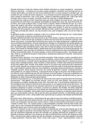 Quando estimulam a fusão dos chakras vocês também estimulam os corpos energéticos – emocional,
mental e espiritual – a fundirem-se num único campo energético. No sétimo nível do Corpo de Luz, os
chakras são levados a se fundir de uma forma totalmente nova. E vocês começam a perceber que, nas
ocasiões em que o medo da morte reaparecer, se as emoções estiverem bloqueadas, isso significa que
esses campos se desuniram. Isso é uma ilusão., embora a experiência pareça real. Tudo o que vocês
precisam fazer é reunir os corpos, tornando a fundi-los, para que os medos desapareçam.
A unificação dos chakras é muito importante para que vocês cheguem ao Corpo de Luz, uma vez que
ela permite que vocês lidem com qualquer quantidade de energia (por maior que seja) através do cor-
po físico, sem causar qualquer dano: o corpo inteiro a suporta. Haverá momentos em que, se o movi-
mento dos chakras não estiver sincronizado, ao entrarem em contacto com uma parte maior de si
mesmos, vocês sentirão como se tivessem enfiado o dedo numa tomada. É como se a corrente fosse
apenas de 20 volts enquanto vocês tivessem 400 percorrendo o próprio corpo. Quando vocês fazem uso
da energia unificada dos chakras, isso não acontece mais, pois conseguem lidar com ela em todos os
níveis.
As glândulas pineal e pituitária começam a abrir-se no sétimo nível do Corpo de Luz e vocês podem
sentir uma pressão na testa ou na parte de trás da cabeça.
Quando a glândula pituitária está funcionando no seu nível máximo, a pessoa não envelhece nem mor-
re. Portanto, é muito comum que as pessoas no sétimo nível do Corpo de Luz comecem a parecer real-
mente mais jovens. A energia delas transforma seus rostos e as rugas desaparecem. A glândula pineal
actua multidimensionalmente. Uma das experiências relatadas é a sensação de uma picada gelada, de
uma dor aguda no topo da cabeça. Muitos de vocês com certeza já ouviram falar da terceira visão. Pois
bem, há também algo chamado de quarta visão, bem no topo da cabeça; trata-se da visão multidimen-
sional. Está situada na chamada moleira, aquele ponto que nunca endurece na maioria das pessoas. Em
algumas pessoas, essa visão abre-se facilmente; trata-se simplesmente da visão multidimensional que
se abre no seu devido tempo. Em outras pessoas, é como se ela tentasse se abrir, mas batesse contra
algo. Pode ser um obstáculo situado no corpo etérico. Quando esse obstáculo é removido, vocês sentem
que a visão se abre.
A pessoa começa, portanto, a ter essas estranhas sensações. Pode começar a tomar consciência de si
mesma em outras dimensões ou em outros corpos no planeta, o que é muito interessante. Chamamos a
isso de concomitância. A grande maioria das pessoas tem doze contrapartidas de si mesmas em outros
corpos nesta realidade paralela, neste momento e neste planeta, vivendo vidas totalmente diferentes
da que elas podem estar vivendo. Elas podem tornar-se um pouco mais conscientes de si mesmas em
outros corpos. Quando isso começa a ocorrer as pessoas acham que estão se lembrando de vidas passa-
das, o que também é possível. Mas com mais frequência, as pessoas estão conscientes de si mesmas na
realidade paralela. Muitas pessoas encarnam em corpos de golfinhos e baleias. Consequentemente,
vocês podem ter, por alguns momentos, a sensação de estar na água ou de sentir uma fluidez através e
em volta do corpo, experiências que lhes são incomuns na forma humana. É claro que os golfinhos e as
baleias constituem outras espécies sensíveis deste planeta. Eles também são Obreiros da Luz, que es-
tabelecem as redes mentais grupais deste planeta.
No sétimo nível Corpo de Luz, a consciência da maioria dos seres opera em grande parte de forma qua-
drimencional: ‘’Não apenas vou ascender amanha, como vou curar este planeta. Vou sozinho salvar
este planeta e os pobres coitados que vivem nele. Vou fazer isso. E vou arrastá-los todos para a Luz.
Vou protegê-los de si mesmos e libertá-los de seus karmas. E vou resgatá-los das forças das trevas.’’ Os
seres no sétimo nível do Corpo de Luz costumam identificar-se como agentes de cura ou pessoas que se
propõem a despertar ou salvar a si mesmos, os outros ou o planeta. Na verdade, ele estão cumprindo
suas mônadas kármicas. Demora um certo tempo até compreenderem que muitas partes de vocês con-
tinuam vivendo na dualidade. Vocês podem estar querendo que o planeta ou as pessoas fiquem doentes
para que vocês possam curá-los, que se percam para que possam salvá-los, ou adormeçam para que
possam despertá-los. Enfim, vocês podem estar querendo que as pessoas não estejam perfeitamente
bem.
No sétimo nível, desenvolve-se o conhecimento de que todos os seres são mestres multidimensionais.
Podem ser mestres que estão desenvolvendo a sua divindade ou mestres que estão se empenhando em
vencer suas limitações, mas são assim mesmo mestres. Cada um está fazendo exactamente o que quer
e dando o melhor de si. Se a pessoa passou a vida protegendo e tomando conta de todo mundo a seu
redor, essa é uma revelação profundamente libertadora. A partir daí começa a achar muito bom sim-
plesmente deixar que os outros vivam seus próprios processos.
Esse é um momento em que a maioria das pessoas é acometida por uma boa dose daquilo que é cha-
mado de arrogância espiritual e de ambição espiritual. No corpo físico, imagens da realidade em que
elas são totalmente separadas de Deus são mantidas em camadas profundas de vergonha ou culpa.
Quando as pessoas começam a ter acesso ao seu lado multidimensional e ainda não integram o corpo
físico, elas procuram negar as idéias que têm da realidade. As pessoas muitas vezes adoptam fórmulas
e regras espirituais. Procuram dizer, vestir e fazer tudo o que é ‘’certo’’ espiritualmente, comer os

                                                                                                     17
 
