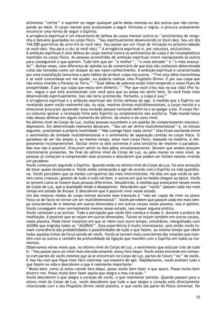 alimentos ‘’certos’’ e suprimir ou negar qualquer parte delas mesmas ou dos outros que não corres-
ponde ao ideal. O corpo mental está acostumado a seguir fórmulas e regras, e procura arduamente
encontrar uma forma de seguir o Espírito.
A arrogância espiritual é um mecanismo de defesa do corpo mental contra os ‘’sentimentos de vergo-
nha e desvalor guardados no corpo físico. ‘’Sou espiritualmente desenvolvido (e Você não). Sou um dos
144.000 guerreiros do arco-íris (e você não). Vou passar por um ritual de iniciação no próximo sábado
(e você não). Vou para o céu (e você não).’’ A arrogância espiritual é, por natureza, exclusivista.
A ambição espiritual é uma defesa do corpo mental contra os sentimentos de culpa e de incompetência
mantidos no corpo físico. As pessoas acometidas de ambição espiritual vivem manipulando os outros
para conseguirem o que querem. Tudo tem que ser ‘’o melhor’’, ‘’o mais elevado’’ e ‘’o mais avança-
do’’. Muitas vezes, uma diferença de opinião ou de comentário de que elas não conhecem determinada
coisa são tomadas como um ataque ao seu vasto conhecimento. A ambição espiritual é caracterizada
por uma insatisfação lamuriosa e pelo hábito de atribuir culpa nos outros. ‘’Tive uma idéia maravilhosa
e se você concordasse em me ajudar, eu poderia realizar meu Propósito Divino. É por sua culpa que
não estou vivendo o Paraíso na Terra.’’ ‘’Suas idéias de pobreza estão interrompendo o nosso fluxo de
prosperidade. É por sua culpa que estou sem dinheiro.’’ ‘’Por que você criou isso na sua vida? (Por fa-
vor, negue o que está acontecendo com você para que eu possa me sentir bem. Se você fosse mais
desenvolvido espiritualmente, isso não teria acontecido. Portanto, a culpa é sua)’’
A arrogância espiritual e a ambição espiritual são fortes defesas do ego. À medida que o Espírito vai
revelando quem vocês realmente são, ou seja, mestres divinos multidimensionais, o corpo mental e o
emocional procuram apreender essa verdade pessoal tentando defini-la e se apegar a ela. O corpo físi-
co costuma ignorar a revelação feita pelo Espírito ou simplesmente não aceitá-la. Todo mundo lança
mão dessas defesas em algum momento do sétimo, do oitavo e do nono nível.
No sétimo nível do Corpo de Luz, muitas pessoas sucumbem a um padrão de comportamento maníaco-
depressivo. Em determinado momento declaram, ‘’Sou um ser divino multidimensional’’ e, no minuto
seguinte, proclamam a própria inutilidade: ‘’Não consigo fazer nada certo!’’ elas ficam oscilando entre
o sentimento de Unidade multidimensional e o sentimento de separação contido no corpo físico. O
paradoxo de ser tão amplo e, ao mesmo tempo, estar num corpo físico, baseado na matéria, é sim-
plesmente incompreensível. Oscilar entre os dois extremos é uma tentativa de resolver o paradoxo.
Mas isso não é possível. Procurem sentir os dois pólos simultaneamente. Deixem que ambos estejam
inteiramente presentes. No final do sétimo nível do Corpo de Luz, ou pelo menos no nono nível, as
pessoas já começam a compreender esse processo e descobrem que podem ser felizes mesmo vivendo
um paradoxo.
Vocês começaram seguindo o Espírito. Quando estão no sétimo nível do Corpo de Luz, há uma sensação
de estar quase alcançando-o. Vocês estão começando a agir de acordo com o Espírito na vida quotidia-
na. Vocês percebem que os medos corriqueiros são mais intermitentes. Há dias em que vocês se sen-
tem como crianças, gostam de tudo e tudo vai bem, e outros em que os medos chegam ao ápice. Vocês
se sentem como se fossem duas pessoas diferentes. Descobrirão, à medida que avançarem nesses níveis
do Corpo de Luz, que a dualidade tende a desaparecer. Descobrem que ‘’vocês’’ passam cada vez mais
tempo em estado de êxtase. E descobrem que é possível viver nesse estado.
Um dos maiores medos do corpo mental durante essa transição é ‘’não ser capaz de viver no plano
físico se de facto se tornar um ser multidimensional’’. Vocês percebem que passam cada vez mais tem-
po conscientes de si mesmos em outras dimensões e em outros corpos neste planeta. Isso é óptimo.
Vocês conseguem viver normalmente mesmo nesse estado; isso requer alguma prática.
Vocês começam a se activar. Toda a percepção que vocês têm começa a mudar e, durante a prática da
meditação, é possível que se vejam em outras dimensões. Talvez se vejam também em outros corpos,
neste planeta. Pode haver instantes em que se vêem num outro tempo, simultâneo, mergulhados num
AGORA que engloba todos os ‘’AGORAS’’. Essa experiência é muito interessante, pois então vocês to-
mam consciência das probabilidades e possibilidades de tudo o que fazem, ao mesmo tempo que vêem
todas aquelas linhas de força saindo de vocês. Vocês se tornam mais conscientes das relações que man-
têm com os outros e também da profundidade da ligação que mantêm com o Espírito em todos os mo-
mentos.
Observamos várias vezes que, no sétimo nível do Corpo de Luz, o sentimento que está por trás de tudo
é: ‘’Vou passar para um nível mais elevado amanhã; estou fora daqui. Vocês estão entrando em contac-
to com partes de vocês mesmos que já se encontram no Corpo de Luz, partes do futuro ‘’eu’’ de vocês.
E isso faz com que fique mais fácil controlar sua maneira de agir. Rapidamente, vocês avaliam tudo o
que fazem na vida e descobrem o que é realmente importante:
‘’Muito bem, como já estou caindo fora daqui, posso muito bem fazer o que quero. Posso muito bem
divertir-me. Posso muito bem fazer aquilo que alegra o meu coração.’’
Vocês descobrem o que alegra o coração de vocês, o que realmente satisfaz. Quando passam para o
oitavo nível do Corpo de Luz, vocês descobrem que tudo o que alegra o coração está directamente
relacionado com o seu Propósito Divino neste planeta, e que vocês são parte do Plano Universal. No

                                                                                                    18
 
