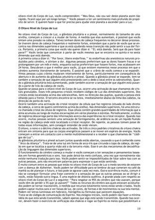 oitavo nível do Corpo de Luz, vocês compreendem: ‘’Meu Deus, não vou sair deste planeta assim tão
rápido, ficarei aqui por um longo tempo.’’ Vocês passam a ter um sentimento mais profundo do propó-
sito de servir. E querem fazer o que for preciso para ajudar este planeta a ascender para a Luz.

O Oitavo Nível do Corpo de Luz

No oitavo nível do Corpo de Luz, a glândula pituitária e a pineal, normalmente do tamanho de uma
ervilha, começam a crescer e a mudar de forma. À medida que elas aumentam, é possível que vocês
sintam uma pressão na cabeça. Talvez tenham dores de cabeça frequentes no decorrer desse processo.
Se tiverem dores de cabeça frequentes e realmente fortes, entendam que a parte de vocês que se en-
contra nas dimensões superiores e que os está ajudando nessa transição não pode sentir a sua dor físi-
ca. Portanto, a primeira coisa que vocês vão querer dizer é: ‘’Ei, está doendo. Será que dá para fazer
parar?’’ Vocês terão que comunicar à parte de vocês mesmos que se encontra na quinta e na sexta
dimensão que está doendo.
A primeira coisa a dizer é: ‘’Por favor, libere endorfinas.’’ As endorfinas são anestésicos naturais pro-
duzidos pelo cérebro, e aliviam a dor. Algumas pessoas prefeririam que as dores fossem fracas e se
prolongassem por um mês e meio, enquanto outras prefeririam que fossem fortes, mas acabassem em
24 horas. Descubram o que é melhor para vocês, já que existem momentos nesse processo em que o
cérebro aumenta literalmente de tamanho. É possível que o crânio de vocês comece a se expandir.
Vimos pessoas cujos crânios mudaram inteiramente de forma, particularmente em consequência da
abertura e do aumento da glândulas pituitária e pineal. Quando a glândula pineal se expande, tem-se
também a sensação de que alguém está pressionando com o dedo o local entre as sobrancelhas. Quan-
do a glândula pituitária está aumentando, pode também ocorrer a sensação de que alguém está puxan-
do a parte de trás da cabeça de vocês.
Quando se passa para o oitavo nível do Corpo de Luz, ocorre uma activação do que chamamos de cris-
tais granulados. Esses três pequenos cristais recebem códigos de Luz das dimensões superiores. Dos
cristais estão localizados acima das sobrancelhas, bem na direcção das pupilas, quando a pessoa está
olhando para a frente. O terceiro encontra-se na testa, imediatamente abaixo da linha dos cabelos, na
direcção da ponta do nariz.
Ocorre também uma activação do cristal receptor da célula que faz registros (situada do lado direito
da cabeça, a cerca de quatro centímetros acima da orelha). Nas dimensões superiores, há uma estrutu-
ra chamada cristal da célula de registros. Essa célula contém grandes quantidades de informação que a
alma acumulou ao longo de muitas encarnações em vários planetas e estrelas. Periodicamente, a célula
de registros descarrega parte das informações acerca das experiências no cristal receptor. Quando isso
ocorre, muitas pessoas sentem uma sensação de formigamento, de ardência ou de um líquido fluindo
na região da cabeça onde está localizado o cristal receptor. De repente, as pessoas tomam posse de
todas essas informações, sem conseguir entender de onde vieram.
O oitavo, o nono e o décimo chakras são activados. De três a cinco padrões cristalinos do oitavo chakra
entram em sintonia para que os corpos energéticos passem a se mover em espirais de energia. Vocês
começam a entrar em contacto com a mente multidimensional e a receber o que chamamos de ‘’códi-
gos de Luz’’.
As glândulas pituitária e pineal actuam juntas quando estão abertas, causando o que é conhecido como
‘’Arco da Aliança’’. Trata-se de uma luz em forma de arco-íris que circunda o topo da cabeça, da regi-
ão em que se localiza a quarta visão até a da terceira visão. Esse é um dos mecanismos de decodifica-
ção da linguagem das dimensões superiores.
O funcionamento do cérebro começa a mudar e vocês começam a ter sensações e pensamentos basea-
dos em formas geométricas e sons. Isso pode deixá-los meio confusos, uma vez que normalmente não
existe nenhuma tradução para isso. Vocês podem sentir-se impossibilitados de falar sobre isso com as
outras pessoas, pois não encontram palavras para expressar o que estão sentindo.
É muito comum entre as pessoas que estão no oitavo nível do Corpo de Luz o medo secreto de estarem
com a doença de Alzheimer. Vocês podem ter dificuldade para se lembrar do que comeram no café da
manhã ou de planejar o futuro, e isso pode se agravar cada vez mais. Outra ocorrência muito, comum é
não se conseguir formular uma frase coerente e a sensação de que as outras pessoas ao se dirigir a
vocês, estão falando outra língua. É uma espécie de dislexia auditiva. A grande piada com respeito ao
oitavo nível do Corpo de Luz é a seguinte: ‘’Para resgatar os 95% do cérebro que não usavam, porque
vocês têm de perder o 5% que já usavam?’’ Todos os recursos do cérebro aos quais estavam acostuma-
dos podem se tornar inacessíveis, à medida que recursos totalmente novos estão sendo criados. Vocês
podem captar muitos sons e ver faixas de luz, de cores, de formas e de movimentos na sua tela mental.
Podem ver letras luminosas em hebraico, hieróglifos ou fórmulas que parecem equações.
Trata-se de códigos de comunicação do Espírito. Nos estágios iniciais, vocês podem não fazer a mínima
idéia do que está sendo transmitido, sabem apenas que algo está sendo transmitido. Quando isso ocor-
rer, devem fazer o exercício de unificação dos chakras e rogar ao Espírito os meios que possibilitam a

                                                                                                      19
 