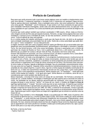Prefácio do Canalizador
Peço para que vocês encarem tudo o que lerem nestas páginas como um modelo e simplesmente como
mais uma opinião. É impossível expressar a Verdade (com V maiúsculo) em qualquer língua terrena.
Pode-se apenas descrever realidades. Vejo a realidade como verbo, não como substantivo. Não existe
uma única grande ‘’Realidade’’ com R maiúsculo. O que existe é um fluxo constante do qual partici-
pam realidades individuais interligadas, sendo cada uma delas absolutamente única. Eu opto por viver
numa realidade em que o planeta Terra está ascendendo para dimensões de Luz através da Alegria e do
Bom humor.
É preciso que vocês saibam também que nenhum canalizador é 100% exacto. Afinal, todas as informa-
ções chegam através do filtro das percepções humanas. Portanto, se algo nestas páginas lhes soar como
verdadeiro, é porque já era a Verdade de vocês. Se isso não acontecer, enviem-no de volta para o uni-
verso. Trata-se apenas de mais uma opinião.
Eu e a minha equipa de trabalho solicitamos a vocês que não façam de mim, de Ariel ou de qualquer
outra entidade canalizada uma autoridade fora de vocês. Vocês são a única autoridade que pode deci-
dir o que é ‘’real e verdadeiro’’ na sua vida particular.
A Angelic Outreach (AO) tem como propósito oferecer apoio aos Obreiros da Luz encarnados para que
despertem para sua grandiosidade multidimensional, personifiquem a Divindade e iluminem o planeta
Terra. Em sua forma terrena, a AO criou novas tecnologias, técnicas e associações com o intuito de
participar da criação do Paraíso na Terra. Com a publicação deste livro, a AO conclui sua tarefa. Os
Obreiros da Luz podem ter acesso a AO por meio de fitas, de poções e de livros como este.
Existem 383 planetas em ascensão, em cinco universos locais; um deles é o planeta Terra. Como Obrei-
ros da Luz, vocês provavelmente estão encarnados em todos eles.
A Angelic Outreach, em toda a sua abrangência, é um programa multidimensional e multiuniversal de
fusão total com a Fonte. Ao longo de todas as nossas encarnações, atuamos como tecido que une os
universos, estrelas e planetas, ajudamos a coordenar os vários programas de ascensão planetária em
cada universo e cooperamos com a fusão de vários universos em um único. Ela funciona como uma pon-
te entre todas as Criações, ligando os Múltiplos à Unidade. Sou um canalizador conscientemente recep-
tivo aos seres de Luz Superior. Expando minha consciência multidimensionalmente e fundo-me com a
amplidão do meu próprio Espírito. A partir disso, ligo-me a minha equipa de trabalho constituída de 24
Seres de Luz, e todos nós transmitimos informações através do meu corpo físico. Como vocês podem
imaginar, esta é uma experiência extraordinária. Minha relação com ‘’A Tripulação’’ – nome pelo qual
chamo minha equipe de trabalho – é de igual para igual. Somos Mestres co-criadores, seres de Luz, e
consideramos que vocês também são Mestres de Luz.
Nessa tripulação, o Arcanjo Ariel atua como um Corpo de Luz teorizador. Ele formula o processo do
Corpo de Luz, criando modelos, tecnologias e meditações que dão suporte para a ascensão em todos os
níveis. Na qualidade de um desses aspectos personificados da tripulação, sirvo como canal para as
energias do grupo e como técnico ‘’perito’’ no Corpo de Luz. Assim, o modelo de O Que é o Corpo de
Luz? Aqui apresentado é ‘’criação’’ de Ariel e acho que ele se saiu muito bem. O material que constitui
este livro foi desenvolvido e apresentado em pequenos seminários, de 1987 a 1990. ele foi transcrito,
editado e impresso em forma de livro em 1990. em 1993, o material foi actualizado, revisto e gravado
em fita cassete. Nesta edição da Oughten House, tanto Ariel quanto eu acrescentamos várias informa-
ções. Esperamos que vocês o vejam como um mapa útil e agradável que os oriente no caminho rumo ao
Corpo de Luz.
Esta edição inclui também o livro Invocações. Desde a sua publicação em 1989, esses 33 poemas vêm
encantando os Obreiros da Luz, e muitos os lêem todos os dias. Eles foram criados por vários membros
da ‘’Tripulação’’, e vocês sentirão suas diferentes frequências nas Invocações. Originalmente, esses
dois livros foram publicados pela própria Angelic Outreach, mas nunca fomos capazes de atender à sua
demanda. Por isso, estamos enlevados diante do fato de a Oughten House torná-los disponíveis àqueles
que os aguardaram com tanta paciência e também a todos que os lerão pela primeira vez. Que a jorna-
da de vocês para a Luz seja uma jornada de Alegria.

Da Fonte, a Serviço da Fonte
- Tashira Tachi-ren




                                                                                                     2
 