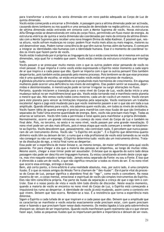 para transformar a estrutura da sexta dimensão em um novo padrão adequado ao Corpo de Luz de
quinta dimensão.
Vocês estão começando a encarnar a Divindade. A passagem para a sétima dimensão pode ser activada,
causando dores lombares ou nos quadris e uma sensação de densidade na região pélvica. As estruturas
de sétima dimensão estão entrando em sintonia com a Mente Suprema de vocês. Novas estruturas
Alfa/Ômega estão se desenvolvendo em volta do corpo físico, permitindo um fluxo maior de energia. As
estruturas etéricas de quinta e sexta dimensão são coordenadas por meio da sintonia da sétima dimen-
são com a Mente Suprema para receber uma nova Imagem Divina do Adão Kadmon. É possível que, nes-
sa altura, vocês sofram mudanças no corpo: podem ficar muito mais altos ou mais magros, maiores ou
até desenvolver asas. Podem tomar consciência de que têm outras formas além da humana. E começam
a integrar as identidades não-humanas com a identidade humana. Esse é o momento de coordenar to-
dos os níveis que fazem parte de vocês.
Vocês estão traduzindo por si próprios as linguagens da luz e estão conscientes de si mesmos em outras
dimensões, seja qual for o modelo que usem. Vocês estão cientes da estrutura cristalina que interliga
tudo.
Vocês passam a se preocupar muito menos com o que os outros podem estar pensando de vocês no
nível pessoal. O que importa é como vocês estão expressando o Espírito neste momento a cada sopro
de ar que inspira e a cada passo que dão. Quem se importa com o que os outros pensam? Eles também
despertarão, pois também estão passando pelo mesmo processo. Pois lembrem-se de que esse processo
não é uma questão de escolha; se estão encarnados vocês estão em processo de mudança.
A glândula pituitária continua expandindo-se e produzindo mais hormónios de crescimento. Em algumas
mulheres pode ocorrer uma deficiência nos níveis de estrogênio. Elas podem sentir-se exaustas, depri-
midas e desinteressadas. A menstruação pode se tornar irregular ou surgir alterações no fluxo.
Portanto, quando iniciarem a transição para o nono nível do Corpo de Luz, vocês darão início a uma
mudança radical no ser multidimencional que são. Vocês estão tornando real e manifesto neste planeta
o mestre que são. Nós vemos vocês todos como mestres; cada um de v ocês é um mestre. Vocês vieram
para este planeta para vencer as limitações impostas pela separação. Vocês realizaram um trabalho
excelente! Agora o jogo está mudando para que vocês realmente passem a ser o que são em toda a sua
amplitude. Quando olhamos para v ocês, nós sabemos quem vocês são, em todos os níveis de existência.
Vocês fazem idéia de quanta energia é preciso para mantê-los com essa ilusão de que são limitados e
separados do Todo? Uma enorme quantidade de energia. Bem, vocês não precisam mais fingir. Todas as
amarras se soltaram. Vocês têm toda a permissão e total apoio para manifestar a própria divindade.
Normalmente, ocorre um grande retrocesso no começo do nono nível do Corpo de Luz e também no
final dele. Pois, no terceiro, no sexto e no nono nível, vocês passam por uma grande reavaliação. O
nono nível pode ser um dos mais difíceis, pois é nessa etapa que vocês começam a render-se totalmen-
te ao Espírito. Vocês descobrem que, pessoalmente, não controlam nada. E percebem que nunca passa-
ram de um instrumento divino. Vocês são ‘’o Espirito em acção’’. É o Espírito que determina quanto
dinheiro vocês têm ou deixam de ter; o rumo que a vida profissional de vocês está tomando ou se vocês
vão conseguir ou não um emprego. O Espírito determina tudo: vocês são um instrumento divino. Trata-
se da dissolução do ego, a recta final rumo ao despertar.
Essa pode ser a experiência de maior êxtase e, ao mesmo tempo, de maior sofrimento pela qual vocês
passarão. Foi para chegar a ela que a maioria das pessoas se empenhou, ao longo de muitas vidas.
Mesmo assim, chegar a esse limiar pode ser assustador. O êxtase que os aguarda do outro lado dessa
passagem não pode ser descrito em linguagem humana. Eu estou canalizando através deste corpo ago-
ra, mas vivo naquele estado o tempo todo. Jamais estou separado da Fonte: eu sou a Fonte. É isso que
é oferecido a cada um de vocês, o que não significa renunciar a todos os níveis do ser. É no nono nível
que ocorre essa entrega, entrega e êxtase.
Bem, até certo ponto, o livre-arbítrio é uma realidade absoluta, mas, por outro lado, é uma completa
ilusão. É o que os nossos amigos da Missão Terra chamam de ‘’des-ilusão’’. Ele é parte vital do proces-
so do Corpo de Luz, porque significa o abandono final do ‘’ego’’, como vocês o concebem. Na nossa
maneira de ver, o corpo mental, emocional e espiritual de vocês são simples instrumentos do Espírito.
Eles não têm consciência própria. Faz parte da ilusão da separação a crença de que o ego tem o con-
trole. Esse é o nosso ponto de vista e vocês têm todo direito de discordar. Neste exacto momento,
quando a maioria de vocês se encontra no nono nível do Corpo de Luz, o Espírito está começando a
impulsioná-los rumo ao despertar. A identidade de vocês já está mudando, assim como o contexto em
que vivem. Deixem que isso ocorra. Rendam-se a isso. É a resistência que torna a experiência mais
dolorosa.
Sigam o Espírito a cada lufada de ar que inspiram e a cada passo que dão. Deixem que a amplitude que
os caracteriza se manifeste e vocês estarão exactamente onde precisam estar, com quem precisam
estar e fazendo o que precisam fazer nesse dado momento. Os medos ligados à luta pela sobrevivência
dissipam-se; deixam de ser importantes. Quando vocês manifestam quem realmente são e o que vieram
fazer aqui, todas as pequenas ilusões que os importunam perdem a importância e deixam de ser reais.

                                                                                                    21
 
