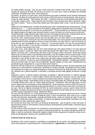 Os medos podem ressurgir, uma vez que vocês continuam vivendo neste mundo, mas vocês já serão
capazes de colocá-los de lado. No terceiro, no sexto e no nono nível, vocês se desligam da realidade
consensual. Percebem que voltar a ela é doloroso.
No sétimo, no oitavo e no nono nível, vocês descobrem que estão irradiando luz de maneira totalmente
diferente. Os olhos de vocês parecem muito claros e diferentes para as outras pessoas. Elas se aproxi-
marão de vocês dizendo: ‘’Você parece tão feliz!’’ Lembrem-se de que muitas pessoas têm pânico de
se entregar. Digam a elas: ‘’Sigo o Espírito sem hesitação. É por isso que estou feliz e satisfeito. Sugiro
que faça o mesmo.’’ Essa é a coisa mais simples que vocês podem dizer a elas. E isso de facto aconte-
cerá.
Alguns de vocês podem estar cercados de pessoas que vivem a síndroma do que chamamos de ‘’O que
aconteceria se...’’ : ‘’O que aconteceria se os pólos se deslocassem e fôssemos parar em Plutão?’’ ‘’O
que aconteceria se Denver se tornasse um promontório?’’ ‘’O que aconteceria se fôssemos dominados
por alguma espécie de lagarto que quisesse manter os seres humanos em cativeiro para nos devorar?’’
Frequentemente surgem pessoas para importuná-los com perguntas desse tipo. Simplesmente perma-
neçam centrados no Espírito e saberão exactamente o que dizer nessas situações.
No sétimo nível, muitas pessoas acham que vão ascender para um nível melhor no dia seguinte; que
Ashtar virá buscá-las e levá-las em sua nave para longe daqui. Isso ocorre porque essas pessoas estão
estabelecendo vínculos energéticos entre o eu que se encontra no corpo físico e o que se encontra no
Corpo de Luz, que corresponde ao seu ‘’futuro eu’’, em termos lineares. Por isso, há uma premência
de pôr a vida em ordem. E isso de facto acontece. A pessoa diz tudo o que sempre quis dizer aos ou-
tros. Faz tudo o que sempre quis fazer.
No oitavo nível, vocês sabem que vão ficar neste planeta por mais algum tempo e um novo senso de
propósito começa a invadi-los. Sabem que estão aqui porque têm algo a fazer e isso os enche de entu-
siasmo. No oitavo nível, vocês deixam de entrar e sair do corpo a todo o momento. Vemos que muitos
Obreiros da Luz têm acesso a suas múltiplas dimensões, mas não chegam a entrar nesses corpos. Ficam
saltando de um lado para o outro. No oitavo nível, eles entram em seus corpos. E se sentem mais con-
centrados e mais calmos do que nunca. Sabem que não estão malucos porque estão centrados e anco-
rados em si mesmos. Tornam-se o que foi denominado ‘’humanidade exaltada’’ à medida que manifes-
tam uma parcela cada vez maior de sua amplitude. Quando chegam ao nono nível, manifestaram sua
amplitude quase integralmente, o que faz deles seres notáveis.
No oitavo nível do Corpo de Luz, os chakras superiores estão abertos e activos. O corpo espiritual já se
fundiu com o corpo mental e o emocional, formando um campo unificado. Os padrões do oitavo chakra
são colocados em ordem e os campos energéticos começam a funcionar de modo diferente. Vocês estão
em contacto com a Mente Suprema. E prevalece a sensação de que estão ligados ao Espírito o tempo
todo.
Enquanto o nono e o décimo chakras continuam se abrindo, o décimo primeiro e o décimo segundo
chakras também se abrem, e vocês se ligam à Mente Crística Suprema. Começam a actuar a partir des-
sa qualidade crística do ser, mesmo estando encarnados neste planeta. Capazes, inicialmente, de en-
trar e sair desse estado, vocês podem achar um pouco incómodo passar da condição de Amor, Vontade
e Verdade Divinos para a de um ‘’pobre idiota presunçoso’’ novamente. Mas isso logo passa. A certa
altura, depois de ter atravessado o Limiar do Despertar, vocês começam a actuar a partir do nível crís-
tico o tempo todo. Algumas pessoas preferirão permanecer no nível crístico e esse será o caminho de-
las aqui. Outras se ligarão à presença EU SOU. Se vocês começarem a actuar a partir desse nível de
Divindade, em algum momento do décimo ou do décimo primeiro nível do Corpo de Luz se tornará mui-
to difícil manter a aparência humana. Realmente difícil!
No nono nível do Corpo de L uz, vocês passarão para estados de ser nos quais jamais estiveram. Viverão
a experiência de encarnar a própria verdade de vocês, o amor incondicional, bem como a Luz e o poder
que lhe são inerentes. Esse estado, chamado de Chama Tripla, existe no coração de todos. É uma cha-
ma que se irradia para todas as dimensões. A maioria das pessoas normalmente manifesta com mais
intensidade um dos componentes dessa chama.
No término do nono nível, tem início um processo de descensão – que em geral é muito marcante. O
ego da pessoa rende-se inteiramente e esse processo é extremamente transformador: é possível que se
comece a emitir Luz.
Os três últimos níveis do Corpo de Luz constituem o que chamamos de ‘’níveis espirituais’’. É quando
todos os campos estão unificados, e quatorze chakras estão abertos. Os campos energéticos estão fun-
didos e vocês se encontram totalmente ligados à Mente Crística Suprema em todos os níveis do ser.
Estão em permanente contacto com a presença EU SOU.

O Décimo Nível do Corpo de Luz

No décimo nível, vocês começam a manifestar as qualidades de um avatar. Isso significa que podem
estar onde quiserem e quando quiserem. O teletransporte, o apportation, e a manifestação fazem par-

                                                                                                        22
 