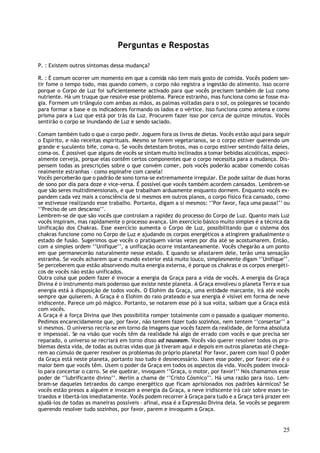Perguntas e Respostas

P. : Existem outros sintomas dessa mudança?

R. : É comum ocorrer um momento em que a comida não tem mais gosto de comida. Vocês podem sen-
tir fome o tempo todo, mas quando comem, o corpo não registra a ingestão do alimento. Isso ocorre
porque o Corpo de Luz foi suficientemente activado para que vocês precisem também de Luz como
nutriente. Há um truque que resolve esse problema. Parece estranho, mas funciona como se fosse ma-
gia. Formem um triângulo com ambas as mãos, as palmas voltadas para o sol, os polegares se tocando
para formar a base e os indicadores formando os lados e o vértice. Isso funciona como antena e como
prisma para a Luz que está por trás da Luz. Procurem fazer isso por cerca de quinze minutos. Vocês
sentirão o corpo se inundando de Luz e sendo saciado.

Comam também tudo o que o corpo pedir. Joguem fora os livros de dietas. Vocês estão aqui para seguir
o Espírito, e não receitas espirituais. Mesmo se forem vegetarianos, se o corpo estiver querendo um
grande e suculento bife, coma-o. Se vocês detestam brotos, mas o corpo estiver sentindo falta deles,
coma-os. É possível que alguns de vocês se sintam muito inclinados a tomar bebidas alcoólicas, especi-
almente cerveja, porque elas contêm certos componentes que o corpo necessita para a mudança. Dis-
pensem todas as prescrições sobre o que convém comer, pois vocês poderão acabar comendo coisas
realmente estranhas – como espinafre com canela!
Vocês perceberão que o padrão de sono torna-se extremamente irregular. Ele pode saltar de duas horas
de sono por dia para doze e vice-versa. É possível que vocês também acordem cansados. Lembrem-se
que são seres multidimensionais, e que trabalham arduamente enquanto dormem. Enquanto vocês ex-
pandem cada vez mais a consciência de si mesmos em outros planos, o corpo físico fica cansado, como
se estivesse realizando esse trabalho. Portanto, digam a si mesmos: ‘’Por favor, faça uma pausa!’’ ou
‘’Preciso de um descanso’’.
Lembrem-se de que são vocês que controlam a rapidez do processo do Corpo de Luz. Quanto mais Luz
vocês inspiram, mas rapidamente o processo avança. Um exercício básico muito simples é a técnica da
Unificação dos Chakras. Esse exercício aumenta o Corpo de Luz, possibilitando que o sistema dos
chakras funcione como no Corpo de Luz e ajudando os corpos energéticos a atingirem gradualmente o
estado de fusão. Sugerimos que vocês o pratiquem várias vezes por dia até se acostumarem. Então,
com a simples ordem ‘’Unifique’’, a unificação ocorre instantaneamente. Vocês chegarão a um ponto
em que permanecerão naturalmente nesse estado. E quando se afastarem dele, terão uma sensação
estranha. Se vocês acharem que o mundo exterior está muito louco, simplesmente digam ‘’Unifique’’.
Se perceberem que estão absorvendo muita energia externa, é porque os chakras e os corpos energéti-
cos de vocês não estão unificados.
Outra coisa que podem fazer é invocar a energia da Graça para a vida de vocês. A energia da Graça
Divina é o instrumento mais poderoso que existe neste planeta. A Graça envolveu o planeta Terra e sua
energia está à disposição de todos vocês. O Elohim da Graça, uma entidade marcante, irá até vocês
sempre que quiserem. A Graça é o Elohim do raio prateado e sua energia é visível em forma de neve
iridiscente. Parece um pó mágico. Portanto, se notarem esse pó à sua volta, saibam que a Graça está
com vocês.
A Graça é a força Divina que lhes possibilita romper totalmente com o passado a qualquer momento.
Pedimos encarecidamente que, por favor, não tentem fazer tudo sozinhos, nem tentem ‘’consertar’’ a
si mesmos. O universo recria-se em torno da imagens que vocês fazem da realidade, de forma absoluta
e impessoal. Se na visão que vocês têm da realidade há algo de errado com vocês e que precisa ser
reparado, o universo se recriará em torno disso ad nauseam. Vocês vão querer resolver todos os pro-
blemas desta vida, de todas as outras vidas que já tiveram aqui e depois em outros planetas até chega-
rem ao cúmulo de querer resolver os problemas do próprio planeta! Por favor, parem com isso! O poder
da Graça está neste planeta, portanto isso tudo é desnecessário. Usem esse poder, por favor: ele é o
maior bem que vocês têm. Usem o poder da Graça em todos os aspectos da vida. Vocês podem invocá-
lo para concertar o carro. Se ele quebrar, invoquem ‘’Graça, o motor, por favor!’’ Nós chamamos esse
poder de ‘’lubrificante divino’’. Merlin a chama de ‘’Cristo Cósmico’’. Há uma razão para isso. Lem-
bram-se daqueles tetraedos do campo energético que ficam aprisionados nos padrões kármicos? Se
vocês estão presos a alguém e invocam a energia da Graça, a neve iridiscente irá cair sobre esses te-
traedos e libertá-los imediatamente. Vocês podem recorrer à Graça para tudo e a Graça terá prazer em
ajudá-los de todas as maneiras possíveis – afinal, essa é a Expressão Divina dela. Se vocês se pegarem
querendo resolver tudo sozinhos, por favor, parem e invoquem a Graça.


                                                                                                   25
 