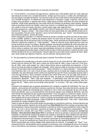 P.: Os paralelos também passam por um processo de ascensão?

R.: O livre-arbítrio, no contexto do jogo kármico, significa que vocês podem optar por fazer algo que
não esteja de acordo com a vontade do Espírito. Sempre que isso ocorre, é criada uma realidade para-
lela que segue a vontade do Espírito. Isso ocorrerá cada vez que vocês fizerem uma escolha que contra-
rie a vontade do Espírito. À medida que vocês despertam e começam a seguir o Espírito, não são mais
criados novos paralelos, e aqueles que foram criados pelas escolhas anteriores de vocês acabarão se
fundindo. Vocês estão passando por uma fusão diária de milhares de paralelos neste planeta. Quando
todos os paralelos tiverem se fundido, tudo o que restará é a realidade que reflecte a vontade do Espí-
rito, desde o início da criação. Portanto, jamais existiu algo como jogo kármico.
Da nossa perspectiva, cada AGORA constitui uma fibra do tecido que forma o todo, aquilo que vocês
chamam de ‘’espaço e tempo’’. Nós vemos linhas de força penetrando em cada AGORA através de to-
dos os paralelos. Elas são como ‘’ganchos’’ para a terceira dimensão, que ‘’alçam’’ essa dimensão para
uma dimensão superior, através do tempo.
Vocês começarão a perceber a si mesmos através do tempo e também no ponto da linha do que repre-
senta o AGORA. Quando a maioria das pessoas estiver no nono nível do Corpo de Luz, este plano em
que vocês estão não se encontrará mais no tempo linear. Vocês existirão em simultaneidade e compre-
enderão a piada com respeito às ‘’vidas passadas’’. Todas as vidas de vocês repercutem-se umas nas
outras através do tempo e do espaço. Quando qualquer uma das personalidades de vocês opta pela Luz,
ela afecta todas as outras, através de toda a linha do tempo e de todos os paralelos. Isso, por sua vez,
afecta todas as pessoas com quem essas personalidades entraram em contacto. Consequentemente,
uma única pessoa que escolha seguir o Espírito afecta toda a história do planeta. Existem de sete a oito
milhões de Obreiros da Luz neste planeta. Pensem apenas no que todos somos capazes de fazer. Qual-
quer coisa! Desde que sigamos o Espírito, não há nada que não possamos fazer.

P.: Em que aspectos o processo pelo qual passa o planeta Terra difere do nosso?

R.: O planeta foi activado para o terceiro nível do Corpo de Luz em 16 de abril de 1989. passou para o
sétimo nível em janeiro de 1993, para o oitavo em 30 de maio de 1994, e para o nono em 15 de outu-
bro de 1994. como vocês podem ver, todo o Plano Divino está se acelerando incrivelmente. A Terra
está se livrando de todas as imagens de realidade. Vocês notaram todas as recentes notícias e progra-
mas de TV que falam sobre factos do passado: ‘’Vamos relembrar a II. Guerra Mundial.’’ Essas perspec-
tivas históricas têm a ver com o facto de que o planeta está se livrando das imagens consensuais da
realidade. Ele está liberando fardos inteiros de experiências que lhe foram inculcadas durante todo o
curso do jogo kármico. Outra sensação constante que vocês terão será a de que algo está prestes a
acontecer. Dependendo da visão que vocês têm da vida, ela pode ser imensamente incómoda ou ex-
tremamente agradável. ‘’Bem, tudo está mudando.’’ A polarização está cada vez maior. O próprio
planeta sente como se estivesse sofrendo os típicos altos e baixos dos maníacos-depressivos. Num mo-
mento ele diz: ‘’Nossa, estou me tornando numa estrela!’’ e, no outro: ‘’Oh, não, vamos todos explo-
dir!’’
O planeta está exigindo que as pessoas abandonem por completo o padrão de hostilidade. Por isso, de
repente, uma onda de anti-semitismo começou a percorrer a Europa. Essa onda não durará, porque não
existe nenhum padrão de hostilidade para sustentá-la. Ela é mais uma expressão do que uma acção.
Vocês perceberão como os acontecimentos internacionais seguem uma tendência diferente, pois são
mais formas de expressão do que acções propriamente. Criar uma guerra e mantê-la é acção, mas ex-
pressar ódio, não. Uma vez que o ódio é expresso, ele normalmente se dissipa, porque não existe ne-
nhum padrão etérico para sustentá-lo. Todos os padrões de hostilidade estão sendo removidos da estru-
tura planetária e de todas as pessoas. Todos os padrões de separação entre ‘’nós e eles’’ estão sendo
removidos do campo energético das pessoas.
Todos os tipos de idéias novas estão sendo introjectadas na consciência colectiva. Existem Obreiros da
Luz em todas as partes. Quantos de vocês assistiram Alien Nation? Esse filme realizou um grande traba-
lho preparatório. Muitas coisas estão invadindo a consciência colectiva para possibilitar novos modos de
pensar, de viver e de se relacionar. Gostamos do slogan da Apple, empresa de computadores: ‘’Seus
pais deram-lhe o mundo; dê a seus filhos o universo.’’ Há todo o trabalho realizado por Jornada nas
Estrelas: A Nova Geração e Deep Space Nine no sentido de mostrar às pessoas a natureza das realidades
múltiplas e a natureza do tempo e do espaço com relação à consciência. Esse trabalho tem sido extre-
mamente importante. No episódio ‘’Primeiro Contacto’’, de Jornada nas Estrelas, tratou-se da delica-
da diplomacia necessária para convidar um planeta a participar da comunidade galáctica. Em ‘’Transfi-
guração’’, um ser se transforma em Corpo de Luz no leme da nave espacial Enterpise.
Vocês vão perceber que muitos códigos estão aparecendo em músicas. A mensagem de ‘’Rave’’ é ex-
tremamente forte. Ela possibilita que as pessoas se encontrem com a finalidade de entrar em contacto
com a consciência e de aumentar a energia do planeta; a celebração atravessa seus corpos. Ao mesmo

                                                                                                     27
 