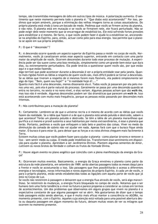 tempo, são transmitidas mensagens de ódio em outros tipos de música. A polarização aumenta. O sen-
timento que neste momento permeia todo o planeta é: ‘’Que diabo está acontecendo?’’ Por isso, pe-
dimos que sejam amáveis, porque a eliminação das velhas imagens torna as coisas assustadoras. Do
próprio planeta está vindo à tona um bocado de medo. Pedimos que vocês se firmem acima do planeta,
e não nele. O planeta está em mutação e se vocês se firmarem nele, ele ficará perturbado. Não se
pode exigir dele neste momento que se encarregue de estabilizá-los. Ele está sofrendo fortes pressões
para estabilizar a si mesmo. De facto, o que vocês podem fazer é ajudá-lo a estabilizar-se, ancorando-
se na amplidão do Espírito, para, então, actuar como pólo para essa energia. Isso permite que o plane-
ta se apoie em sua própria amplidão.

P.: O que é ‘’descensão’’?

R.: A descensão ocorre quando um aspecto superior do Espírito passa a residir no corpo de vocês. Nor-
malmente, vocês já canalizaram antes esse aspecto superior, entrando em contacto com uma parte
maior da amplitude de vocês. Ocorrem descensões durante todo esse processo de mutação. A experi-
ência pode ser tão suave como uma boa revelação, simplesmente como um grande bem-estar que dura
dias, ou extremamente perturbadora. Ela pode levá-los a questionar quem vocês são, por que estão
aqui e o que estão fazendo.
Algo terrível que pode acontecer durante a descensão é ver a própria entidade voar pela janela. Quan-
to mais rígidas forem as idéias a respeito de quem vocês são, mais difícil poderá se tornar a descensão.
Se as idéias que tiveram a respeito de si mesmos forem mais flexíveis, ela poderá simplesmente ser
algo do tipo: ‘’Bem, quem sou hoje?’’ e ‘’A realidade hoje é?....’’
Quanto mais fácil é uma descensão, menos dissonante ela é. Todos vocês já passaram por ela pelo me-
nos uma vez, pois ela é parte natural do processo. Geralmente se passa por uma descensão quando se
entra no terceiro, no sexto e no nono nível, e elas variam. Algumas pessoas acham que são walk-ins,
mas isso não é verdade. Algumas descensões podem ser tão dramáticas que parecem um walk-in. Isso
está acontecendo com muito mais frequência, porque as pessoas estão passando por descensões mais
intensas.

P.: Nós contribuímos para a mutação do planeta?

R.: Certamente. Lembrem-se de que o universo recria a si mesmo de acordo com as idéias que vocês
fazem da realidade. Se a idéia que fazem é a de que o planeta está sendo poluído e destruído, sabem o
que acontece? Terão um planeta poluído e destruído. Se têm a idéia de um planeta maravilhoso que
purifica a si mesmo e provê sustento a seus habitantes por meios extraordinários, é esse o planeta que
terão. Portanto, pedimos a vocês que enfoquem o lado belo e positivo das coisas. Viver no medo da
diminuição da camada de ozónio não vai ajudar em nada. Apenas fará com que o buraco fique ainda
maior. O buraco é para estar lá, para deixar que as forças e os raios divinos cheguem mais facilmente à
Terra.
Existem muitas coisas que vocês podem fazer para ajudar o planeta – como plantar árvores e remover o
lixo – sem sentir medo ou culpa. O medo pode imobilizá-los. Transformem esse sentimento em disposi-
ção para ajudar o planeta. Aprendam a ser Jardineiros Divinos. Plantem algumas sementes de Amor,
cultivem os novos brotos da Verdade e colham os frutos da Vontade Divina.

P.: Houve algum evento no plano angélico que coincidiu com a plena manifestação da energia da Gra-
ça?

R.: Ocorreram muitos eventos. Basicamente, a energia da Graça envolveu o planeta como parte da
estrutura da rede planetária, em setembro de 1989. serão abertas passagens todos os meses daqui para
a frente e vocês se acostumarão a isso. São passagens que lhes possibilitarão o acesso a diferentes
energias e tecnologias, novas informações e novos aspectos do próprio Espírito. A cada um de vocês, e
para o próprio planeta, estão sendo estabelecidas todas as ligações com aquela parte de vocês que já
está no Corpo de Luz.
Se vocês não resistirem à passagem e deixarem que a energia flua através de vocês, será algo maravi-
lhoso. Se resistirem às mudanças, a energia ficará bloqueada no campo de vocês. Notamos que o ser
humano tem uma forte tendência a viver no futuro e parece propenso a considerar as coisas em termos
de acontecimentos. Um dos problemas que observamos em alguns grupos que vivem no planeta é a
expectativa constante de que alguma passagem vai se abrir. Nós gostaríamos de dizer que o tempo
todo passagens estão sendo abertas, e que é muito mais eficaz manter a consciência no AGORA, no
momento presente, com o Espírito. Aqueles cuja atenção está voltada para uma possível abertura des-
ta ou daquela passagem em algum momento do futuro, deixam muitas vezes de ver os milagres que
ocorrem no momento presente.

                                                                                                     28
 