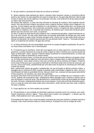 P.: De que maneira o processo do Corpo de Luz afecta os animais?

R.: Muitas espécies estão optando por deixar o planeta neste momento, porque a consciência dévica
preferiu não manter seu tipo específico de corpo no Corpo de Luz. Ela quer algo diferente. Não há nada
errado em gostar das outras espécies e se preocupar com elas, mas lembrem-se de que toda consciên-
cia sabe o que está ocorrendo.
Na maioria das espécies, o corpo não está sofrendo os sintomas da mudança. Está mudando natural-
mente. Elas não precisam integrar seus planos como a espécie humana, porque nunca chegaram a se-
pará-los. A única espécie que tem problemas é o cão doméstico. Os gatos estão bem; sua função é de
facto ajudar nesse processo. Eles constituem excelentes canais e o espírito de toda a espécie felina
concordou em colaborar com a ascensão dos humanos, de maneira que é muito bom tê-los por perto.
Deixem que eles durmam com vocês, se quiserem.
Os cães e os gatos se polarizaram para cooperar com a manutenção dos pólos, respectivamente do v e-
lho e do novo mundo. Os cães estão absorvendo uma grande quantidade da energia que está sendo
liberada enquanto os gatos estão trazendo energias novas. Parece que os cães estão tendo mais pro-
blemas com parasitas, de maneira que precisam de uma atenção maior. Façam a ‘’invocação da Água’’
sobre os recipientes de comida e de água dos animais.

P.: As linhas axiotonais são uma propriedade natural de um campo energético equilibrado. De que for-
ma essas linhas contribuem com a manifestação?

R.: É o Espírito que as manifesta. Vocês têm uma ligação com as redes superiores. Através dos pontos
giratórios, as linhas axiotonais do corpo de vocês se ligam às redes cristalinas que existem através de
todas as dimensões. Assim, quando o Espírito deseja manifestar-se instantaneamente, as linhas são
activadas em todas as dimensões ao mesmo tempo.
Nos padrões do oitavo chakra, as linhas têm que se alinhar numa formação idêntica à da grade cristali-
na. As linhas axiotonais se ligam por meio do oitavo chakra e seguem para as redes dos diferentes sis-
temas estelares, tanto deste universo como dos universos de outros sistemas de Origem. O Espírito
activa essas linhas para que a sua própria amplitude se manifeste ainda mais através do corpo que, por
sua vez, activa mais linhas, possibilitando que uma dose maior do Espírito se manifeste por meio dele,
e assim por diante.
Bem, quando esse sistema de grades é estabelecido, há uma activação no décimo primeiro chakra, a
passagem para a presença EU SOU: quando os padrões estão sintonizados e ligados às redes, tem-se a
manifestação de todas as qualidades divinas. Mas para fazer isso, a pessoa terá que passar pela Mente
Crística Suprema, do contrário, seu corpo será queimado.
Ao passar pelo oitavo nível do Corpo de Luz, vocês se abrem para os códigos da Luz e começam a deci-
frá-los. Quando não entenderem algo, simplesmente dêem passagem para o Espírito e deixem que os
sons atravessem o corpo de vocês. Isso decodificará o conhecimento oculto nas profundezas do campo
de vocês. Portanto, simplesmente deixem que os sons passem. O som está vindo das dimensões superi-
ores e o corpo de vocês está sendo usado como instrumento. Vocês não têm que fazer nada; o Espírito
faz todo o trabalho.

P.: O que significa ter um forte assobio nos ouvidos?

R.: Provavelmente é uma entidade de dimensões superiores tentando entrar em contacto com vocês.
Fiquem totalmente calmos e digam: ‘’Estou aberto para receber sua mensagem’’, e deixem que ela
venha. Vocês poderão ouvir sons, palavras ou melodias.

O Concelho de Ein Soph criou o ritual de quebra consciente de votos para acelerar a limpeza inerente à
mutação. Esse ritual removerá todos os cristais etéricos. Pratiquem-no com os amigos de vocês.




                                                                                                    29
 