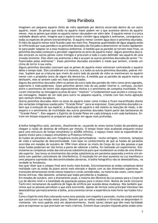 Uma Parábola
Imaginem um pequeno aquário (feito de vidro espelhado por dentro) encerrado dentro de um outro
aquário, maior. Os peixes que estão no aquário maior podem ver o que acontece dentro do aquário
menor, mas os peixes que estão no aquário menor não podem ver além dele. O aquário menor é a única
realidade desses seres. Imagine que o aquário maior contém água salgada e anémonas, caranguejos e
todas as espécies de peixes extraordinários. O aquário menor contém água doce e peixinhos dourados.
O vidro do aquário menor está ficando cada vez mais fino. Pequenas quantidades de água salgada estão
se infiltrando por suas paredes e os peixinhos dourados são forçados a desenvolver-se muito rapidamen-
te para poder adaptar-se a essa mudança ambiental. À medida que as paredes se tornam mais finas, os
peixinhos dourados começam a perceber vagamente os seres do aquário maior. Alguns peixinhos doura-
dos encaram os outros peixes como inimigos e procuram a todo o custo defender seu aquário de uma
invasão iminente. Eles vêem nas anémonas o Mal e acusam os outros peixinhos dourados de serem ‘’in-
fluenciados pelas anémonas’’. Esses peixinhos dourados escondem o medo que sentem, criando um
clima de terror à sua volta.
Alguns peixinhos dourados concluem que os peixes do aquário maior estiveram controlando o aquário
deles o tempo todo. Eles consideram a si mesmos, e a todos os outros peixinhos dourados, pobres víti-
mas. Supõem que as criaturas que vivem do outro lado da parede de vidro os mantiveram no aquário
menor com o propósito único de algum dia devorá-los. À medida que as paredes do aquário menor se
desfazem, eles se sentem cada vez mais aterrorizados.
Alguns dos peixinhos dourados vêem os peixes do outro lado das paredes de vidro como seres sagrados,
superiores e todo-poderosos. Esses peixinhos abrem mão do seu poder interior e, confusos, oscilam
entre o sentimento de terem sido especialmente eleitos e o sentimento de completa inutilidade. Pro-
curam interpretar as mensagens ocultas de seus ‘’mestres’’ e fundamentam suas acções e crenças nes-
sas mensagens. Nadam de um lado para outro no pequeno aquário, criando com isso muita agitação
sem nenhum efeito duradouro.
Outros peixinhos dourados vêem os seres do aquário maior como irmãos e ficam maravilhados diante
das variações milagrosas usadas pelo ‘’Grande Peixe’’ para se expressar. Esses peixinhos dourados s a-
bem que a evolução de sua espécie, a dissolução do aquário e até mesmo as reacções de medo, o de-
sespero e o sentimento de inutilidade dos outros peixinhos dourados fazem parte das barbatanas do
‘’Grande Peixe’’. Eles seguem o Espírito do Grande Peixe em cada brânquia e em cada barbatana. En-
tram em êxtase enquanto se preparam para nadar em águas mais profundas.


A bolha holográfica está, portanto, dissolvendo-se, causando às vezes tantas fusões de paralelos que
chegam à razão de dezenas de milhares por minuto. O tempo linear está acabando enquanto evolui
para uma estrutura de tempo simultâneo (o AGORA Infinito). o espaço linear está se expandindo en-
quanto evolui para o espaço simultâneo (a Presença Infinita).
As fusões de paralelos são com frequência muito perturbadoras – muita vertigem, tremores, lampejos
de visão e sensações de descontinuidade. Com base no conhecimento de que as fusões de paralelos
ocorridas em meados de outubro de 1994 iriam alterar os níveis do Corpo de Luz das pessoas e que
essas fusões poderiam ser tão fortes a ponto de rebentar a bolha, foi realizado um experimento. Esti-
mulamos as complexas ondas das estruturas subatómicas para que recebessem as ondas de uma dimen-
são superior. Isso levou os movimentos das ondas subatómicas em paralelos separados a entrar em sin-
tonia com padrões controláveis de interferência. O resultado foi um leve aumento na Luz manifesta e
uma pequena supressão das descontinuidades abrasivas. A bolha holográfica não se desestabilizou, na
verdade se fortaleceu.
Isso quer dizer que o colapso final será muito mais brando. Sincronizaremos as ondas complexas desta
realidade com as ondas do plano astral mais elevado e depois com as das dimensões superiores. As
transições dimensionais terão menos impacto e s erão consideradas, na maioria das vezes, como experi-
ências oníricas. Não obstante, achamos que todos perceberão a mudança.
Em meados de outubro, sem a dramatismo usual, a maioria dos Obreiros da Luz passou para o Corpo de
Luz de décimo nível e a totalidade da população passou para o oitavo nível. Muitos de vocês (inclusive
Tachi-ren) reclamaram da ausência de fogos de artifício por ocasião dessa mudança. Nós também que-
remos que as pessoas percebam o que está ocorrendo. Apesar de termos como principal interesse não
desestabilizar permaturamente a bolha, procuraremos tornar a experiência mais forte nas fusões futu-
ras.
Como o Espírito está lhes colocando numa nova posição com respeito à ascensão, muitos estão sentindo
que concluíram sua missão neste plano. Deixem que os velhos modelos e fórmulas se desprendam li-
vremente. Um novo padrão está em desenvolvimento. Vocês talvez sintam que têm mais facilidade
para se expressar ou que precisam ser mais criativos. Existem duas canções viajando pelas ondas sono-

                                                                                                    3
 