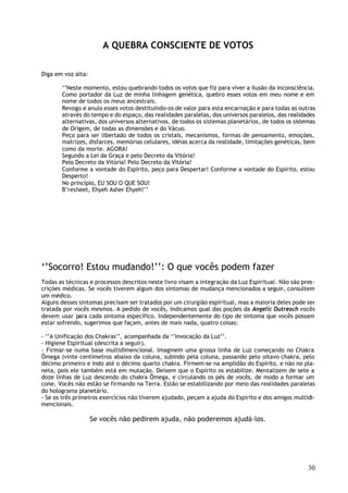 A QUEBRA CONSCIENTE DE VOTOS

Diga em voz alta:

       ‘’Neste momento, estou quebrando todos os votos que fiz para viver a ilusão da inconsciência.
       Como portador da Luz de minha linhagem genética, quebro esses votos em meu nome e em
       nome de todos os meus ancestrais.
       Revogo e anulo esses votos destituindo-os de valor para esta encarnação e para todas as outras
       através do tempo e do espaço, das realidades paralelas, dos universos paralelos, das realidades
       alternativas, dos universos alternativos, de todos os sistemas planetários, de todos os sistemas
       de Origem, de todas as dimensões e do Vácuo.
       Peço para ser libertado de todos os cristais, mecanismos, formas de pensamento, emoções,
       matrizes, disfarces, memórias celulares, idéias acerca da realidade, limitações genéticas, bem
       como da morte. AGORA!
       Segundo a Lei da Graça e pelo Decreto da Vitória!
       Pelo Decreto da Vitória! Pelo Decreto da Vitória!
       Conforme a vontade do Espírito, peço para Despertar! Conforme a vontade do Espírito, estou
       Desperto!
       No princípio, EU SOU O QUE SOU!
       B’resheet, Ehyeh Asher Ehyeh!’’




‘’Socorro! Estou mudando!’’: O que vocês podem fazer
Todas as técnicas e processos descritos neste livro visam a integração da Luz Espiritual. Não são pres-
crições médicas. Se vocês tiverem algum dos sintomas de mudança mencionados a seguir, consultem
um médico.
Alguns desses sintomas precisam ser tratados por um cirurgião espiritual, mas a maioria deles pode ser
tratada por vocês mesmos. A pedido de vocês, indicamos qual das poções da Angelic Outreach vocês
devem usar para cada sintoma específico. Independentemente do tipo de sintoma que vocês possam
estar sofrendo, sugerimos que façam, antes de mais nada, quatro coisas:

- ‘’A Unificação dos Chakras’’, acompanhada da ‘’Invocação da Luz’’.
- Higiene Espiritual (descrita a seguir).
- Firmar-se numa base multidimencional. Imaginem uma grossa linha de Luz começando no Chakra
Ômega (vinte centímetros abaixo da coluna, subindo pela coluna, passando pelo oitavo chakra, pelo
décimo primeiro e indo até o décimo quarto chakra. Firmem-se na amplidão do Espírito, e não no pla-
neta, pois ele também está em mutação. Deixem que o Espírito os estabilize. Mentalizem de sete a
doze linhas de Luz descendo do chakra Ômega, e circulando os pés de vocês, de modo a formar um
cone. Vocês não estão se firmando na Terra. Estão se estabilizando por meio das realidades paralelas
do holograma planetário.
- Se os três primeiros exercícios não tiverem ajudado, peçam a ajuda do Espírito e dos amigos multidi-
mencionais.

                    Se vocês não pedirem ajuda, não poderemos ajudá-los.




                                                                                                    30
 