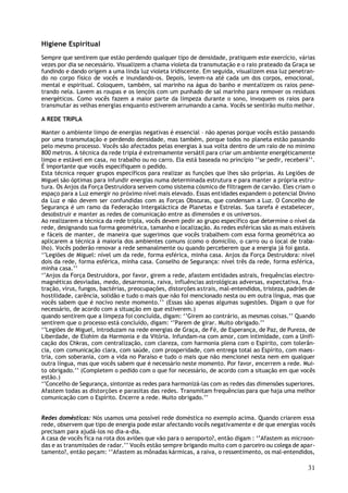 Higiene Espiritual
Sempre que sentirem que estão perdendo qualquer tipo de densidade, pratiquem este exercício, várias
vezes por dia se necessário. Visualizem a chama violeta da transmutação e o raio prateado da Graça se
fundindo e dando origem a uma linda luz violeta iridiscente. Em seguida, visualizem essa luz penetran-
do no corpo físico de vocês e inundando-os. Depois, levem-na até cada um dos corpos, emocional,
mental e espiritual. Coloquem, também, sal marinho na água do banho e mentalizem os raios pene-
trando nela. Lavem as roupas e os lençóis com um punhado de sal marinho para remover os resíduos
energéticos. Como vocês fazem a maior parte da limpeza durante o sono, invoquem os raios para
transmutar as velhas energias enquanto estiverem arrumando a cama. Vocês se sentirão muito melhor.

A REDE TRIPLA

Manter o ambiente limpo de energias negativas é essencial – não apenas porque vocês estão passando
por uma transmutação e perdendo densidade, mas também, porque todos no planeta estão passando
pelo mesmo processo. Vocês são afectados pelas energias à sua volta dentro de um raio de no mínimo
800 metros. A técnica da rede tripla é extremamente versátil para criar um ambiente energéticamente
limpo e estável em casa, no trabalho ou no carro. Ela está baseada no princípio ‘’se pedir, receberá’’.
É importante que vocês especifiquem o pedido.
Esta técnica requer grupos específicos para realizar as funções que lhes são próprias. As Legiões de
Miguel são óptimas para infundir energias numa determinada estrutura e para manter a própria estru-
tura. Os Anjos da Força Destruidora servem como sistema cósmico de filtragem de carvão. Eles criam o
espaço para a Luz emergir no próximo nível mais elevado. Essas entidades expandem o potencial Divino
da Luz e não devem ser confundidas com as Forças Obscuras, que condensam a Luz. O Concelho de
Segurança é um ramo da Federação Intergaláctica de Planetas e Estrelas. Sua tarefa é estabelecer,
desobstruir e manter as redes de comunicação entre as dimensões e os universos.
Ao realizarem a técnica da rede tripla, vocês devem pedir ao grupo específico que determine o nível da
rede, designando sua forma geométrica, tamanho e localização. As redes esféricas são as mais estáveis
e fáceis de manter, de maneira que sugerimos que vocês trabalhem com essa forma geométrica ao
aplicarem a técnica à maioria dos ambientes comuns (como o domicílio, o carro ou o local de traba-
lho). Vocês poderão renovar a rede semanalmente ou quando perceberem que a energia já foi gasta.
‘’Legiões de Miguel: nível um da rede, forma esférica, minha casa. Anjos da Força Destruidora: nível
dois da rede, forma esférica, minha casa. Conselho de Segurança: nível três da rede, forma esférica,
minha casa.’’
‘’Anjos da Força Destruidora, por favor, girem a rede, afastem entidades astrais, frequências electro-
magnéticas desviadas, medo, desarmonia, raiva, influências astrológicas adversas, expectativa, frus-
tração, vírus, fungos, bactérias, preocupações, distorções astrais, mal-entendidos, tristeza, padrões de
hostilidade, carência, solidão e tudo o mais que não foi mencionado nesta ou em outra língua, mas que
vocês sabem que é nocivo neste momento.’’ (Essas são apenas algumas sugestões. Digam o que for
necessário, de acordo com a situação em que estiverem.)
quando sentirem que a limpeza foi concluída, digam: ‘’Girem ao contrário, as mesmas coisas.’’ Quando
sentirem que o processo está concluído, digam: ‘’Parem de girar. Muito obrigado.’’
‘’Legiões de Miguel, introduzam na rede energias de Graça, de Fé, de Esperança, de Paz, de Pureza, de
Liberdade, de Elohim da Harmonia e da Vitória. Infundam-na com amor, com intimidade, com a Unifi-
cação dos Chkras, com centralização, com clareza, com harmonia plena com o Espírito, com tolerân-
cia, com comunicação clara, com saúde, com prosperidade, com entrega total ao Espírito, com maes-
tria, com soberania, com a vida no Paraíso e tudo o mais que não mencionei nesta nem em qualquer
outra língua, mas que vocês sabem que é necessário neste momento. Por favor, encerrem a rede. Mui-
to obrigado.’’ (Completem o pedido com o que for necessário, de acordo com a situação em que vocês
estão.)
‘’Concelho de Segurança, sintonize as redes para harmonizá-las com as redes das dimensões superiores.
Afastem todas as distorções e parasitas das redes. Transmitam frequências para que haja uma melhor
comunicação com o Espírito. Encerre a rede. Muito obrigado.’’


Redes domésticas: Nós usamos uma possível rede doméstica no exemplo acima. Quando criarem essa
rede, observem que tipo de energia pode estar afectando vocês negativamente e de que energias vocês
precisam para ajudá-los no dia-a-dia.
A casa de vocês fica na rota dos aviões que vão para o aeroporto?, então digam : ‘’Afastem as microon-
das e as transmissões de radar.’’ Vocês estão sempre brigando muito com o parceiro ou colega de apar-
tamento?, então peçam: ‘’Afastem as mônadas kármicas, a raiva, o ressentimento, os mal-entendidos,

                                                                                                     31
 