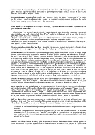 consequência da expansão da glândula pineal. Essa técnica também funciona para aliviar a pressão na
parte de trás e superior do crânio (expansão da glândula pituitária) e a pressão no topo da cabeça, no
meio da parte de trás (a quarta visão).

Dor muito forte na base do crânio: Isso é o que chamamos de dor de cabeça ‘’em construção’’. A maio-
ria das pessoas é condicionada a contrair o corpo e os corpos energéticos quando sente uma dor muito
forte. Neste caso, se vocês fizerem isso, a dor aumentará.


Dores de cabeça muito fortes causadas pela mudança, e que não foram solucionadas com nenhum dos
procedimentos anteriores:

 - Informem ao ‘’eu’’ de vocês que se encontra na quinta ou na sexta dimensão, e que está efectuando
esse trabalho, que você está sentindo dor. O ‘’eu’’ no Corpo de Luz não sente a dor física de vocês;
portanto, peçam a ele para eliminá-la.
- Peçam para que liberem endorfinas que são sedativos naturais do cérebro. Normalmente, vocês sen-
tem que as endorfinas são produzidas imediatamente e a dor é amenizada na hora.
- Comprem um pouco de dioptásio. Esse mineral tem cristais verde-escuros sobre uma base original.
Descobrimos que ele opera milagres.

Sintomas semelhantes aos da gripe: Essa é a queixa mais comum, porque, como vocês estão perdendo
densidade, se não conseguem transmutar a perda, ela terá que sair de alguma forma.

Nausea e vómito: Esses sintomas são comuns nas pessoas que têm muito medo alojado no corpo. Surge
muitas vezes uma grande quantidade de muco no corpo quando a pessoa está se livrando do medo.
Façam a ‘’Invocação da Água’’ sobre a comida e a bebida. Se isso não ajudar, tentem vomitar. O alívio
provavelmente será imediato. Outra coisa que pode causar náusea é a rotação muito rápida dos corpos
energéticos. É como o mal-estar causado pelo movimento. Se vocês estenderem as mãos e pedirem aos
campos energéticos que desacelerem, eles farão isso. Desacelerem deliberadamente os campos ener-
géticos. Se vocês estão removendo material da consciência genética humana do corpo de vocês, podem
estar sentindo muita náusea e vomitando energia. Isso é muito comum. Há também um orifício no ex-
terno no qual vocês podem sentir um bocado de pressão. Procurem visualizá-lo como a abertura de
uma câmara-de-ar que vocês abrem e deixam a energia sair para fora do corpo. Acontece a mesma
coisa com as dores de cabeça. Há outro orifício no meio da nuca. Se vocês sentirem muita pressão na
cabeça, abram-no como se fosse a abertura de uma câmara-de-ar e a pressão sairá como o jacto de
água de um extintor de incêndio, aliviando grande parte da pressão no pescoço e nos ombros.

Diarréia: Notamos que as pessoas com muita raiva reprimida costumam ter diarreia. Nesse caso, tam-
bém, façam a ‘’Invocação da Água’’. Talvez vocês simplesmente tenham que se acostumar a isso, pois
algumas pessoas passam por esse problema cada vez que o corpo delas recebe uma dose de Luz.

Dores musculares e nas articulações: As pessoas que sofrem desses sintomas normalmente são as que
apresentam muita resistência. Eles são também muito comuns após uma ‘’passagem’’ ou um forte des-
censo. Podem ser reacções de rejeição no nível celular. Às vezes, se parece com a artrite reumática.
Tomem cápsulas de óleo de peixe. ‘’Ômega 3’’. Parece que elas lubrificam o corpo. Imaginem-se tam-
bém deitados num mar de Luz com a cabeça voltada para a margem. Quando as ondas passam sobre o
corpo, elas trazem Luz para dentro dele. Quando elas refluem, levam consigo as resistências.

Febres e Suores: Muitas pessoas apresentam só esses sintomas da gripe. Às vezes, a febre pode ser mui-
to alta. A pele pode ficar bem vermelha. São comuns quando os corpos energéticos da pessoa estão
vibrando em desequilíbrio com o corpo físico. Há duas maneiras de tratar do problema:

   - Diminuir as vibrações dos campos energéticos desacelerando sua rotação ou imaginando-as mais
   rápidas.
   - Procurar deliberadamente aumentar a vibração do corpo para que a febre aumente. Em qualquer
   dos casos, vocês devem sentir um ‘’estalo’’ quando elas se normalizarem e a temperatura deve
   cair imediatamente. A maioria das pessoas acha que fazer subir a temperatura ajuda. É mais fácil
   do que fazê-la baixar.


Fadiga: Tem várias causas. A pessoa pode estar reavaliando ou trabalhando intensamente durante o
sono. Nesse caso, respeitem a perda de energia e repousem. Se ela continuar, peçam ao Espírito uma

                                                                                                   33
 
