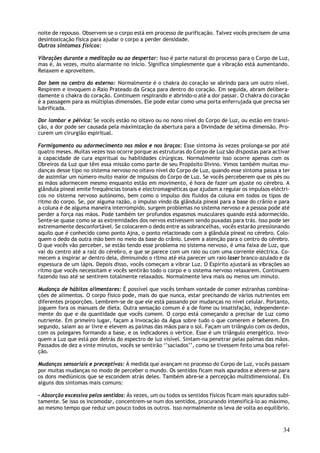 noite de repouso. Observem se o corpo está em processo de purificação. Talvez vocês precisem de uma
desintoxicação física para ajudar o corpo a perder densidade.
Outros sintomas físicos:

Vibrações durante a meditação ou ao despertar: Isso é parte natural do processo para o Corpo de Luz,
mas é, às vezes, muito alarmante no início. Significa simplesmente que a vibração está aumentando.
Relaxem e aproveitem.

Dor bem no centro do esterno: Normalmente é o chakra do coração se abrindo para um outro nível.
Respirem e invoquem o Raio Prateado da Graça para dentro do coração. Em seguida, abram delibera-
damente o chakra do coração. Continuem respirando e abrindo-o até a dor passar. O chakra do coração
é a passagem para as múltiplas dimensões. Ele pode estar como uma porta enferrujada que precisa ser
lubrificada.

Dor lombar e pélvica: Se vocês estão no oitavo ou no nono nível do Corpo de Luz, ou estão em transi-
ção, a dor pode ser causada pela máximização da abertura para a Divindade de sétima dimensão. Pro-
curem um cirurgião espiritual.

Formigamento ou adormecimento nas mãos e nos braços: Esse sintoma às vezes prolonga-se por até
quatro meses. Muitas vezes isso ocorre porque as estruturas do Corpo de Luz são dispostas para activar
a capacidade de cura espiritual ou habilidades cirúrgicas. Normalmente isso ocorre apenas com os
Obreiros da Luz que têm essa missão como parte de seu Propósito Divino. Vimos também muitas mu-
danças desse tipo no sistema nervoso no oitavo nível do Corpo de Luz, quando esse sintoma passa a ter
de assimilar um número muito maior de impulsos do Corpo de Luz. Se vocês perceberem que os pés ou
as mãos adormecem mesmo enquanto estão em movimento, é hora de fazer um ajuste no cérebro. A
glândula pineal emite frequências tonais e electromagnéticas que ajudam a regular os impulsos eléctri-
cos no sistema nervoso autónomo, bem como o impulso dos fluidos da coluna em todos os tipos de
ritmo do corpo. Se, por alguma razão, o impulso vindo da glândula pineal para a base do crânio e para
a coluna é de alguma maneira interrompido, surgem problemas no sistema nervoso e a pessoa pode até
perder a força nas mãos. Pode também ter profundos espasmos musculares quando está adormecido.
Sente-se quase como se as extremidades dos nervos estivessem sendo puxadas para trás. Isso pode ser
extremamente desconfortável. Se colocarem o dedo entre as sobrancelhas, vocês estarão pressionando
aquilo que é conhecido como ponto Ajna, o ponto relacionado com a glândula pineal no cérebro. Colo-
quem o dedo da outra mão bem no meio da base do crânio. Levem a atenção para o centro do cérebro.
O que vocês vão perceber, se estão tendo esse problema no sistema nervoso, é uma faixa de Luz, que
vai do centro até a raiz do cérebro, e que se parece com um raio ou com uma corrente eléctrica. Co-
mecem a inspirar ar dentro dela, diminuindo o ritmo até ela parecer um raio laser branco-azulado e da
espessura de um lápis. Depois disso, vocês começam a vibrar Luz. O Espírito ajustará as vibrações ao
ritmo que vocês necessitam e vocês sentirão todo o corpo e o sistema nervoso relaxarem. Continuem
fazendo isso até se sentirem totalmente relaxados. Normalmente leva mais ou menos um minuto.

Mudança de hábitos alimentares: É possível que vocês tenham vontade de comer estranhas combina-
ções de alimentos. O corpo físico pode, mais do que nunca, estar precisando de vários nutrientes em
diferentes proporções. Lembrem-se de que ele está passando por mudanças no nível celular. Portanto,
joguem fora os manuais de dieta. Outra sensação comum é a de fome ou insatisfação, independente-
mente do que e da quantidade que vocês comem. O corpo está começando a precisar de Luz como
nutriente. Em primeiro lugar, façam a Invocação da Água sobre tudo o que comerem e beberem. Em
segundo, saiam ao ar livre e elevem as palmas das mãos para o sol. Façam um triângulo com os dedos,
com os polegares formando a base, e os indicadores o vértice. Esse é um triângulo energético. Invo-
quem a Luz que está por detrás do espectro de luz visível. Sintam-na penetrar pelas palmas das mãos.
Passados de dez a vinte minutos, vocês se sentirão ‘’saciados’’, como se tivessem feito uma boa refei-
ção.

Mudanças sensoriais e preceptivas: Á medida que avançam no processo do Corpo de Luz, v ocês passam
por muitas mudanças no modo de perceber o mundo. Os sentidos ficam mais apurados e abrem-se para
os dons mediúnicos que se escondem atrás deles. Também abre-se a percepção multidimensional. Eis
alguns dos sintomas mais comuns:

- Absorção excessiva pelos sentidos: Ás vezes, um ou todos os sentidos físicos ficam mais apurados subi-
tamente. Se isso os incomodar, concentrem-se num dos sentidos, procurando intensificá-lo ao máximo,
ao mesmo tempo que reduz um pouco todos os outros. Isso normalmente os leva de volta ao equilíbrio.



                                                                                                     34
 