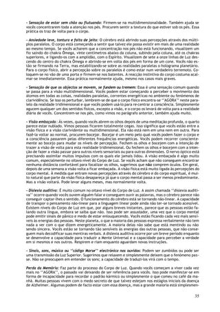 - Sensação de estar sem chão ou flutuando: Firmem-se na multidimensionalidade. Também ajuda se
vocês concentrarem toda a atenção nos pés. Procurem sentir a textura do que estiver sob os pés. Essa
prática os traz de volta para o corpo.

- Ansiedade leve, tontura e falta de jeito: O cérebro está abrindo suas percepções através dos múlti-
plos paralelos. O corpo está começando a sentir que talvez ele possa existir em mais de uma realidade
ao mesmo tempo. Se vocês acharem que a concentração nos pés não está funcionando, visualizem um
fio saindo do chakra Ômega, vinte centímetros abaixo da coluna, subindo pela coluna, até os chakras
superiores, e ligando-os com a amplidão, com o Espírito. Visualizem de sete a onze linhas de Luz des-
cendo do centro do chakra Ômega e abrindo-se em volta dos pés em forma de um cone. Vocês não es-
tão se firmando na Terra, mas estabilizando-se sobre as realidades paralelas o holograma planetário.
Para o corpo físico, abrir a percepção sobre os paralelos é como estar num verdadeiro terremoto. Co-
loquem-se no vão de uma porta e firmem-se nos batentes. A reacção instintiva do corpo costuma acal-
mar-se imediatamente. Essa prática normalmente ajuda, mesmo nos casos mais graves.

- Sensação de que os objectos se movem, se fundem ou tremem: Essa é uma sensação comum quando
se passa para a visão multidimensional. Vocês podem estar começando a perceber o movimento dos
átomos em todas as coisas, realidades paralelas, correntes energéticas no ambiente ou fenómenos de
clarividência. Se isso os perturbar, lembrem-se de que o corpo físico encontra-se ‘’AGORA’’ neste para-
lelo da realidade tridimensional e que vocês podem usá-lo para re-centrar a consciência. Simplesmente
agucem qualquer um dos sentidos físicos, excepto a visão, e o corpo os levará de volta para a realidade
diária de vocês. Concentrem-se nos pés, como vimos no parágrafo anterior, também ajuda muito.

- Visão embaçada : Ás vezes, quando vocês abrem os olhos depois de uma meditação profunda, o quarto
parece estar nublado. Vimos pessoas ficarem totalmente cegas. Isso significa que vocês estão entre a
visão física e a visão clarividente ou multidimensional. Ela não está nem em uma nem em outra. Para
fazê-la voltar ao normal, procurem bocejar. Bocejar é um meio pelo qual vocês podem fazer o corpo e
a consciência passarem pelas diferentes frequências energéticas. Vocês podem recorrer consciente-
mente ao bocejo para mudar os níveis de percepção. Fechem os olhos e bocejem com a intenção de
trazer a visão de volta para esta realidade tridimensional. Ou fechem os olhos e bocejem com a inten-
ção de fazer a visão passar para outros níveis sensoriais ou para outras dimensões. O nervo óptico está
precisando assimilar muitos impulsos com os quais ele jamais lidou. A visão embaçada é algo muito
comum, especialmente no oitavo nível do Corpo de Luz. Se vocês acham que não conseguem encontrar
nenhuma distância confortável para focalizar os olhos, sugerimos que não comprem óculos. Em geral,
depois de uma semana a visão volta a ficar embaçada. A visão física está muito ligada às percepções do
corpo mental. À medida que entram novas percepções através do cérebro e do corpo espiritual, é mui-
to natural que parte da visão física desapareça já que o corpo mental passa a ser menos predominante.
Mas a visão voltará. Pode levar alguns meses, mas normalmente volta.

- Dislexia auditiva: É muito comum no oitavo nível do Corpo de Luz. A assim chamada ‘’dislexia auditi-
va’’ ocorre quando vocês ouvem alguém falar e conseguem ouvir as palavras, mas o cérebro parece não
conseguir captar-lhes o sentido. O funcionamento do cérebro está se tornando não-linear. A capacidade
de transpor o pensamento não-linear para a linguagem linear pode ainda não ter-se tornado acessível.
Existem níveis do Corpo de Luz em que, por alguns breves instantes, parece que as pessoas estão fa-
lando outra língua, embora se saiba que não. Isso pode ser assustador, uma vez que o corpo mental
pode emitir sinais de pânico e medo de estar enlouquecendo. Vocês estão ficando cada vez mais sensí-
veis às energias das pessoas. Neste planeta, o que a maioria das pessoas expressa verbalmente não tem
nada a ver com o que dizem energeticamente. A maioria delas não sabe que está mentindo ou não
sendo sincera. Vocês estão se tornando tão sensíveis às energias das outras pessoas, que não conse-
guem mais decodificar suas mentiras verbais. A dislexia auditiva ocorre por um breve período enquanto
se desenvolve a capacidade para traduzir a Mente Universal e a capacidade para perceber a verdade
em si mesmos e nos outros. Respirem e riam enquanto aguardam novas instruções.

- Sinais, sons, música ou ‘’código Morse’’ electrónico nos ouvidos: Podem ser zumbidos ou pode ser
uma transmissão da Luz Superior. Sugerimos que relaxem e simplesmente deixem que o fenómeno pas-
se. Não se preocupem em entender os sons; a capacidade de traduzi-los virá com o tempo.

Perda da Memória: Faz parte do processo do Corpo de Luz. Quando vocês começam a viver cada vez
mais no ‘’AGORA’’, o passado vai deixando de ser referência para vocês. Isso pode manifestar-se em
forma de incapacidade para recordar o padrão kármico ou simplesmente o que comeu no café da ma-
nhã. Muitas pessoas vivem com o medo secreto de que talvez estejam nos estágios iniciais da doença
de Alzheimer. Algumas podem de facto estar com essa doença, mas a grande maioria está simplesmen-

                                                                                                    35
 
