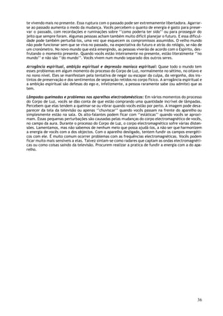 te vivendo mais no presente. Essa ruptura com o passado pode ser extremamente libertadora. Agarrar-
se ao passado aumenta o medo da mudança. Vocês percebem o quanto de energia é gasto para preser-
var o passado, com recordações e ruminações sobre ‘’como poderia ter sido’’ ou para prosseguir do
jeito que sempre foram. Algumas pessoas acham também muito difícil planejar o futuro. E essa dificul-
dade pode também perturbá-los, uma vez que esquecem os compromissos assumidos. O velho mundo
não pode funcionar sem que se viva no passado, na expectativa do futuro e atrás do relógio, se não de
um cronómetro. No novo mundo que está emergindo, as pessoas viverão de acordo com o Espírito, des-
frutando o momento presente. Quando vocês estão inteiramente no presente, estão literalmente ‘’no
mundo’’ e não são ‘’do mundo’’. Vocês vivem num mundo separado dos outros seres.

Arrogância espiritual, ambição espiritual e depressão maníaca espiritual: Quase todo o mundo tem
esses problemas em algum momento do processo do Corpo de Luz, normalmente no sétimo, no oitavo e
no nono nível. Eles se manifestam pela tentativa de negar ou escapar da culpa, da vergonha, dos ins-
tintos de preservação e dos sentimentos de separação retidos no corpo físico. A arrogância espiritual e
a ambição espiritual são defesas do ego e, infelizmente, a pessoa raramente sabe (ou admite) que as
tem.

Lâmpadas queimadas e problemas nos aparelhos electrodomésticos: Em vários momentos do processo
do Corpo de Luz, vocês se dão conta de que estão comprando uma quantidade incrível de lâmpadas.
Percebem que elas tendem a queimar-se ou vibrar quando vocês estão por perto. A imagem pode desa-
parecer da tela da televisão ou apenas ‘’chuviscar’’ quando vocês passam na frente do aparelho ou
simplesmente estão na sala. Os alto-falantes podem ficar com ‘’estáticas’’ quando vocês se aproxi-
mam. Essas pequenas perturbações são causadas pelas mudanças do corpo electromagnético de vocês,
no campo da aura. Durante o processo do Corpo de Luz, o corpo electromagnético sofre várias disten-
sões. Lamentamos, mas não sabemos de nenhum meio que possa ajudá-los, a não ser que harmonizem
a energia de vocês com a dos objectos. Com o aparelho desligado, tentem fundir os campos energéti-
cos com ele. É muito comum ocorrer problemas com as frequências electromagnéticas. Vocês podem
ficar muito mais sensíveis a elas. Talvez sintam-se como radares que captam as ondas electromagnéti-
cas ou como coisas saindo da televisão. Procurem realizar a pratica de fundir a energia com a do apa-
relho.




                                                                                                    36
 