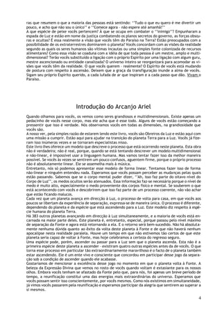 ras que resumem o que a maioria das pessoas está sentindo: ‘’Tudo o que eu quero é me divertir um
pouco, e acho que não sou o único’’ e ‘’Comece agora – não espere até amanhã!’’
A que espécie de peixe vocês pertencem? À que se ocupa em combater o ‘’inimigo’’? Empunharam a
espada de Luz e estão em nome da justiça combatendo os planos secretos do governo, as forças obscu-
ras e ocultas? É essa realmente a visão que vocês têm do Paraíso na Terra? Estão preocupados com a
possibilidade de os extraterrestres dominarem o planeta? Vocês concordam com as visões da realidade
segundo as quais os seres humanos são vítimas incautas ou uma simples fonte colonizada de recursos
alimentares? Como essa visão se coaduna com a idéia de que toda pessoa é um mestre, amplo e multi-
dimensional? Terão vocês substituído a ligação com o próprio Espírito por uma ligação com algum guru,
mestre ascencionado ou entidade canalizada? O universo inteiro se reorganizará para acomodar as vi-
sões que vocês têm da realidade. O que vocês querem – realmente? O Espírito de vocês está mudando
de postura com respeito à ascensão. Deixem que a graça da transfiguração inunde a alma de vocês.
Sigam seu próprio Espírito querido, a cada lufada de ar que inspiram e a cada passo que dão. Vivam o
Paraíso.




                             Introdução do Arcanjo Ariel
Quando olhamos para vocês, os vemos como seres grandiosos e multidimensionais. Existe apenas um
pedacinho de vocês nesse corpo, mas ele acha que é esse todo. Alguns de vocês estão começando a
pressentir que isso é verdade. Nós observamos vocês em todas as dimensões, na grandiosidade que
vocês são.
A nosso ver, pela simples razão de estarem lendo este livro, vocês são Obreiros da Luz e estão aqui com
uma missão a cumprir. Estão aqui para ajudar na transição do planeta Terra para a Luz. Vocês já fize-
ram isso inúmeras vezes e se tornaram especialistas nisso.
Este livro lhes oferece um modelo que descreve o processo que está ocorrendo neste planeta. Esta obra
não é verdadeira; não é real, porque, quando se está tentando descrever um modelo multidimensional
e não-linear, é impossível usar a linguagem humana. Mas vamos tentar fazer isso da melhor maneira
possível. Se vocês às vezes se sentirem um pouco confusos, aguentem firme, porque o próprio processo
não é absolutamente linear. Ele se assemelha mais à música.
Entretanto, nós só podemos apresentar esse modelo de forma linear. Tentamos fazer isso de forma
não-linear e ninguém entendeu nada. Esperamos que vocês possam perceber as mudanças pelas quais
estão passando. Sabemos que se o corpo mental puder dizer, ‘’Ah, isso faz parte do oitavo nível do
Corpo de Luz’’, os medos ocultos serão atenuados. Essa informação faz-se necessária porque o nível de
medo é muito alto, especialmente o medo proveniente dos corpos físico e mental. Se souberem o que
está acontecendo com vocês e descobrirem que isso faz parte de um processo coerente, não vão achar
que estão ficando malucos.
Cada vez que um planeta avança em direcção à Luz, o processo de volta para casa, em que vocês aos
poucos se libertam da experiência de separação, expressa-se de maneira única. O processo é diferente,
dependendo do planeta e da espécie que está ascendendo para a Luz. Este modelo diz respeito à espé-
cie humana do planeta Terra.
Há 383 outros planetas avançando em direcção à Luz simultaneamente, e a maioria de vocês está en-
carnada na maior parte deles. Este planeta é, entretanto, especial, porque passou pelo nível máximo
de separação da Fonte e agora está retornando a ela. E o retorno será bem-sucedido. Não há absoluta-
mente nenhuma dúvida quanto ao êxito da volta deste planeta à Fonte e de que não haverá nenhum
apocalipse nesta realidade paralela. Houve um tempo em que não estivemos tão certos de que este
planeta seria capaz de voltar à Fonte, mas hoje celebramos a certeza do regresso seguro.
Uma espécie pode, porém, ascender ou passar para a Luz sem que o planeta ascenda. Esta não é a
primeira espécie deste planeta a ascender – existiram quatro outras espécies antes da de vocês. O que
torna esse processo em particular tão extraordinariamente maravilhoso é o facto de o planeta também
estar ascendendo. Ele é um ente vivo e consciente que concordou em participar desse jogo da separa-
ção sob a condição de ascender quando ele acabasse.
Gostaríamos de mencionar a excelência desse jogo no momento em que o planeta volta à Fonte. A
beleza da Expressão Divina que vemos no rosto de vocês quando voltam é extasiante para os nossos
olhos. Embora vocês tenham se afastado da Fonte pelo que, para nós, foi apenas um breve período de
tempo, a reunificação constitui uma das energias mais extraordinárias do universo. Esperamos que
vocês possam sentir isso conscientemente, por vocês mesmos. Como nós existimos em simultaneidade,
já vimos vocês passarem pela reunificação e esperamos participar da alegria que sentirem ao superar a
si mesmos.

                                                                                                     4
 