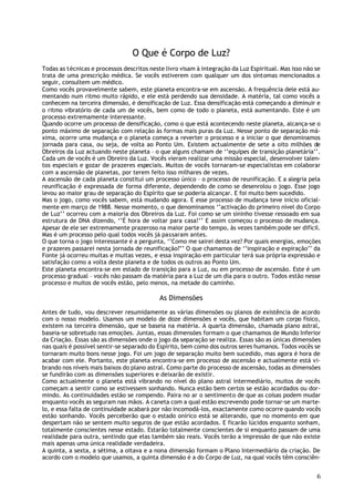 O Que é Corpo de Luz?
Todas as técnicas e processos descritos neste livro visam à integração da Luz Espiritual. Mas isso não se
trata de uma prescrição médica. Se vocês estiverem com qualquer um dos sintomas mencionados a
seguir, consultem um médico.
Como vocês provavelmente sabem, este planeta encontra-se em ascensão. A frequência dele está au-
mentando num ritmo muito rápido, e ele está perdendo sua densidade. A matéria, tal como vocês a
conhecem na terceira dimensão, é densificação de Luz. Essa densificação está começando a diminuir e
o ritmo vibratório de cada um de vocês, bem como de todo o planeta, está aumentando. Este é um
processo extremamente interessante.
Quando ocorre um processo de densificação, como o que está acontecendo neste planeta, alcança-se o
ponto máximo de separação com relação às formas mais puras da Luz. Nesse ponto de separação má-
xima, ocorre uma mudança e o planeta começa a reverter o processo e a iniciar o que denominamos
jornada para casa, ou seja, de volta ao Ponto Um. Existem actualmente de sete a oito milhões de
Obreiros da Luz actuando neste planeta – o que alguns chamam de ‘’equipes de transição planetária’’.
Cada um de vocês é um Obreiro da Luz. Vocês vieram realizar uma missão especial, desenvolver talen-
tos especiais e gozar de prazeres especiais. Muitos de vocês tornaram-se especialistas em colaborar
com a ascensão de planetas, por terem feito isso milhares de vezes.
A ascensão de cada planeta constitui um processo único – o processo de reunificação. E a alegria pela
reunificação é expressada de forma diferente, dependendo de como se desenrolou o jogo. Esse jogo
levou ao maior grau de separação do Espírito que se poderia alcançar. E foi muito bem sucedido.
Mas o jogo, como vocês sabem, está mudando agora. E esse processo de mudança teve início oficial-
mente em março de 1988. Nesse momento, o que denominamos ‘’activação do primeiro nível do Corpo
de Luz’’ ocorreu com a maioria dos Obreiros da Luz. Foi como se um sininho tivesse ressoado em sua
estrutura de DNA dizendo, ‘’É hora de voltar para casa!’’ E assim começou o processo de mudança.
Apesar de ele ser extremamente prazeroso na maior parte do tempo, às vezes também pode ser difícil.
Mas é um processo pelo qual todos vocês já passaram antes.
O que torna o jogo interessante é a pergunta, ‘’Como me sairei desta vez? Por quais energias, emoções
e prazeres passarei nesta jornada de reunificação?’’ O que chamamos de ‘’inspiração e expiração’’ da
Fonte já ocorreu muitas e muitas vezes, e essa inspiração em particular terá sua própria expressão e
satisfação como a volta deste planeta e de todos os outros ao Ponto Um.
Este planeta encontra-se em estado de transição para a Luz, ou em processo de ascensão. Este é um
processo gradual – vocês não passam da matéria para a Luz de um dia para o outro. Todos estão nesse
processo e muitos de vocês estão, pelo menos, na metade do caminho.

                                            As Dimensões
Antes de tudo, vou descrever resumidamente as várias dimensões ou planos de existência de acordo
com o nosso modelo. Usamos um modelo de doze dimensões e vocês, que habitam um corpo físico,
existem na terceira dimensão, que se baseia na matéria. A quarta dimensão, chamada plano astral,
baseia-se sobretudo nas emoções. Juntas, essas dimensões formam o que chamamos de Mundo Inferior
da Criação. Essas são as dimensões onde o jogo da separação se realiza. Essas são as únicas dimensões
nas quais é possível sentir-se separado do Espírito, bem como dos outros seres humanos. Todos vocês se
tornaram muito bons nesse jogo. Foi um jogo de separação muito bem sucedido, mas agora é hora de
acabar com ele. Portanto, este planeta encontra-se em processo de ascensão e actualmente está vi-
brando nos níveis mais baixos do plano astral. Como parte do processo de ascensão, todas as dimensões
se fundirão com as dimensões superiores e deixarão de existir.
Como actualmente o planeta está vibrando no nível do plano astral intermediário, muitos de vocês
começam a sentir como se estivessem sonhando. Nunca estão bem certos se estão acordados ou dor-
mindo. As continuidades estão se rompendo. Paira no ar o sentimento de que as coisas podem mudar
enquanto vocês as seguram nas mãos. A caneta com a qual estão escrevendo pode tornar-se um marte-
lo, e essa falta de continuidade acabará por não incomodá-los, exactamente como ocorre quando vocês
estão sonhando. Vocês perceberão que o estado onírico está se alterando, que no momento em que
despertam não se sentem muito seguros de que estão acordados. E ficarão lúcidos enquanto sonham,
totalmente conscientes nesse estado. Estarão totalmente conscientes de si enquanto passam de uma
realidade para outra, sentindo que elas também são reais. Vocês terão a impressão de que não existe
mais apenas uma única realidade verdadeira.
A quinta, a sexta, a sétima, a oitava e a nona dimensão formam o Plano Intermediário da criação. De
acordo com o modelo que usamos, a quinta dimensão é a do Corpo de Luz, na qual vocês têm consciên-


                                                                                                       6
 
