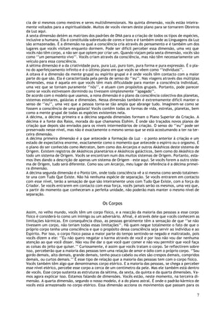 cia de si mesmos como mestres e seres multidimensionais. Na quinta dimensão, vocês estão inteira-
mente voltados para a espiritualidade. Muitos de vocês vieram deste plano para se tornarem Obreiros
da Luz aqui.
A sexta dimensão detém as matrizes dos padrões de DNA para a criação de todos os tipos de espécies,
inclusive a humana. Ela é constituída sobretudo de cores e tons e é também onde as Linguagens da Luz
são armazenadas. É a dimensão na qual a consciência cria através do pensamento e é também um dos
lugares que vocês visitam enquanto dormem. Pode ser difícil perceber essa dimensão, uma vez que
vocês não têm corpo, a não ser que optem por criar um. Quando viajam pela sexta dimensão, vocês são
como ‘’um pensamento vivo’’. Vocês criam através da consciência, mas não têm necessariamente um
veículo para essa consciência.
A sétima dimensão é a da criatividade pura, pura Luz, puro tom, pura forma e pura expressão. É o pla-
no do aperfeiçoamento infinito e é o último plano em que vocês se vêem como ‘’indivíduos’’.
A oitava é a dimensão da mente grupal ou espírito grupal e é onde vocês têm contacto com a maior
parte do que são. Ela é caracterizada pela perda de senso do ‘’eu’’. Nas viagens através das múltiplas
dimensões, essa é aquela em que vocês têm mais dificuldade para manter a consciência individual,
uma vez que se tornam puramente ‘’nós’’, e atuam com propósitos grupais. Portanto, pode parecer
como se vocês estivessem dormindo ou tivessem simplesmente ‘’apagado’’.
De acordo com o modelo que usamos, a nona dimensão é o plano da consciência colectiva dos planetas,
sistemas estelares, galáxias e dimensões. Nessa dimensão também é extremamente difícil manter o
senso de ‘’eu’’, uma vez que a pessoa torna-se tão ampla que abrange tudo. Imaginem-se como se
fossem a consciência de uma galáxia! Vocês contêm todas as formas de vida, estrelas, planetas, bem
como a mente grupal de todas as espécies existentes nela.
A décima, a décima primeira e a décima segunda dimensões formam o Plano Superior da Criação. A
décima é a fonte dos Raios, morada do que chamamos Elohim. É onde são traçados novos planos de
criação que depois são enviados para os níveis intermediários de criação. O senso do ‘’eu’’ pode ser
preservado nesse nível, mas não é exactamente o mesmo senso que se está acostumando a ter na ter-
ceira dimensão.
A décima primeira dimensão é a que antecede a formação da Luz – o ponto anterior à criação e um
estado de expectativa enorme, exactamente como o momento que antecede o espirro ou o orgasmo. É
o plano do ser conhecido como Metraton, bem como dos Arcanjos e outros Akáshicos deste sistema de
Origem. Existem registros de Akáshicos planetários e Akáshicos galácticos, bem como do Akáshico de
todo um sistema de Origem. Vocês se encontram num dos muitos sistemas de Origem. Portanto, esta-
mos lhes dando a descrição de apenas um sistema de Origem – este aqui. Se vocês forem a outro siste-
ma de Origem, tudo será diferente. Como sou um Arcanjo, meu lugar de referência é a décima primei-
ra dimensão.
A décima segunda dimensão é o Ponto Um, onde toda consciência vê a si mesma como sendo totalmen-
te una com Tudo Que Existe. Não há nenhuma espécie de separação. Se vocês entrarem em contacto
com esse nível, terão a sensação de que são inteiramente unos com Tudo Que Existe, com a força do
Criador. Se vocês entrarem em contacto com essa força, vocês jamais serão os mesmos, uma vez que,
a partir do momento que conheceram a perfeita unidade, não poderão mais manter o mesmo nível de
separação.

                                             Os Corpos
Assim, no velho mundo, vocês têm um corpo físico, e a reacção da maioria das pessoas a esse corpo
físico é considerá-lo como um inimigo ou um adversário. Afinal, é através dele que v ocês conhecem as
limitações kármicas. Em consequência disso, as pessoas geralmente têm a sensação de que ‘’se não
tivessem um corpo, não teriam todas essas limitações’’. Há quem negue totalmente o fato de que o
próprio corpo tenha uma consciência e que o propósito dessa consciência seja servir ao indivíduo e ao
Espírito. Por isso, o corpo físico passa a maior parte do tempo sentindo-se negado e maltratado, pois
vocês dizem a ele: ‘’Eu não quero resgatar o karma através de você e por isso não vou dar nenhuma
atenção ao que você disser. Não vou lhe dar o que você quer comer e não vou permitir que você faça
as coisas do jeito que quiser.’’ Curiosamente, é assim que vocês tratam o corpo. Se reflectirem sobre
isso, perceberão que a maioria das pessoas tem uma relação de amor e ódio com o próprio corpo. ‘’Sou
gordo demais, alto demais, grande demais, tenho pouco cabelo ou eles são crespos demais, compridos
demais, ou curtos demais.’’ É esse tipo de relação que a maioria das pessoas tem com o corpo físico.
Vocês também têm algo que denominamos corpo etérico. E a maioria das pessoas, se chega a perceber
esse nível etérico, percebe esse corpo a cerca de um centímetro da pele. Mas ele também está dentro
de vocês. Esse corpo sustenta as estruturas da sétima, da sexta, da quinta e da quarta dimensões. Va-
mos agora explicar isso. Estamos falando de dimensões. Vocês estão, neste momento, na terceira di-
mensão. A quarta dimensão, segundo o nosso modelo, é a do plano astral. É onde o padrão kármico de
vocês está armazenado no corpo etérico. Essa dimensão acciona os movimentos que passam para os

                                                                                                    7
 