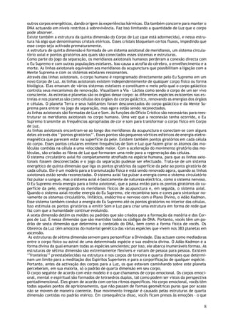 outros corpos energéticos, dando origem às experiências kármicas. Ela também concorre para manter o
DNA actuando em níveis restritos à sobrevivência. Faz isso limitando a quantidade de Luz que o corpo
pode absorver.
Existe também a estrutura da quinta dimensão do Corpo de Luz (que está adormecida), e nessa estru-
tura há algo que denominamos cristais etéricos. Esses cristais bloqueiam certos fluxos, impedindo que
esse corpo seja activado prematuramente.
A estrutura de quinta dimensão é formada de um sistema axiotonal de meridianos, um sistema circula-
tório axial e pontos giratórios aos quais são conectados esses sistemas e estruturas.
Como parte do jogo da separação, os meridianos axiotonais humanos perderam a conexão directa com
o Eu Supremo e com outras populações estelares. Isso causa a atrofia do cérebro, o envelhecimento e a
morte. As linhas axiotonais equivalem aos meridianos da acupunctura que possibilitam a ligação com a
Mente Suprema e com os sistemas estelares ressonantes.
Através das linhas axiotonais, o corpo humano é reprogramado directamente pelo Eu Supremo em um
novo Corpo de Luz. As linhas axiotonais existem independentemente de qualquer corpo físico ou forma
biológica. Elas emanam de vários sistemas estelares e constituem o meio pelo qual o corpo galáctico
controla seus mecanismos de renovação. Visualizem a Via – Láctea como sendo o corpo de um ser vivo
consciente. As estrelas e planetas são os órgãos desse corpo: as diferentes espécies existentes nas es-
trelas e nos planetas são como células dos órgãos do corpo galáctico, renovando as energias dos órgãos
e células. O planeta Terra e seus habitantes foram desconectados do corpo galáctico e da Mente Su-
prema para entrar no jogo da separação, mas agora estão sendo reconectados.
As linhas axiotonais são formadas de Luz e Som. As funções do Ofício Crístico são necessárias para rees-
truturar os meridianos axiotonais no corpo humano. Uma vez que a reconexão tenha ocorrido, o Eu
Supremo transmite as frequências apropriadas de cor e som para transformar o corpo físico em Corpo
de Luz.
As linhas axiotonais encontram-se ao longo dos meridianos da acupunctura e conectam-se com alguns
deles através dos ‘’pontos giratórios’’. Esses pontos são pequenos vórtices esféricos de energia eletro-
magnética que parecem estar na superfície da pele. Existem também pontos giratórios em cada célula
do corpo. Esses pontos celulares emitem frequências de Som e Luz que fazem girar os átomos das mo-
léculas contidas na célula a uma velocidade maior. Com a aceleração do movimento giratório das mo-
léculas, são criadas as fibras de Luz que formaram uma rede para a regeneração das células.
O sistema circulatório axial foi completamente atrofiado na espécie humana, para que as linhas axio-
tonais fossem desconectadas e o jogo da separação pudesse ser efectuado. Trata-se de um sistema
energético de quinta dimensão que liga os pontos giratórios da superfície da pele ao ponto giratório de
cada célula. Ele é um modelo para a transmutação física e está sendo renovado agora, quando as linhas
axiotonais estão sendo reconectadas. O sistema axial faz pulsar a energia como o sistema circulatório
faz pulsar o sangue, mas o sistema axial é basicamente de natureza eléctrica, como o sistema nervoso.
O Eu Supremo envia energia para a linha axiotonal, que a passa então para os pontos giratórios da su-
perfície da pele, energizando os meridianos físicos de acupunctura e, em seguida, o sistema axial.
Quando o sistema axial recebe energia do Eu Supremo, ele recombina sons e cores para sintonizar no-
vamente os sistemas circulatório, linfático, endócrino e nervoso com o Plano Divino, o Adão Kadmon.
Esse sistema também conduz a energia do Eu Supremo até os pontos giratórios no interior das células.
Isso estimula os pontos giratórios a emitir Som e Luz para criar uma estrutura em forma de rede que
faz com que a humanidade continue evoluindo.
A sexta dimensão detém os moldes ou padrões que são criados para a formação da matéria e dos Cor-
pos de Luz. É nessa dimensão que são mantidos todos os códigos de DNA. Portanto, vocês têm um pa-
drão de sexta dimensão que determina o conteúdo do DNA, bem como a forma física de vocês. Os
Obreiros da Luz têm amostras do material genético das várias espécies que vivem nos 383 planetas em
ascensão.
 As estruturas de sétima dimensão servem para personificar a Divindade. Elas actuam como mediadoras
entre o corpo físico ou astral de uma determinada espécie e sua essência divina. O Adão Kadmon é a
forma divina da qual emanam todas as espécies sencientes; por isso, ele abarca inumeráveis formas. As
estruturas de sétima dimensão são extremamente flexíveis e variam de pessoa para pessoa. Existem
‘’fronteiras’’ preestabelecidas na estrutura e nos corpos de terceira e quarta dimensões que determi-
nam um limite para a meditação dos Espíritos Superiores e para a corporificação de qualquer espécie.
Portanto, antes da activação dos corpos para a Luz, os que estavam caminhando sobre este planeta
perceberam, em sua maioria, só o padrão de quarta dimensão em seu corpo.
O corpo seguinte de acordo com este modelo é o que chamamos de corpo emocional. Os corpos emoci-
onal, mental e espiritual são formados de tetraedros duplos, tal como podem ser vistos da perspectiva
pentadimensional. Eles giram de acordo com certos ritmos específicos. No corpo emocional, vocês têm
todos aqueles pontos de aprisionamento, que não passam de formas geométricas puras que por acaso
não se movem de maneira coerente. Esse movimento irregular é causado pelas estruturas de quarta
dimensão contidas no padrão etérico. Em consequência disso, vocês ficam presos às emoções – o que

                                                                                                      8
 