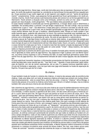faz parte do jogo kármico. Nesse jogo, vocês são instruídos para não se expressar. Expressar-se é peri-
goso. Se vocês não puderem expressar-se, prenderão as maravilhosas formas geométricas naquele cam-
po. O que acontece é que vocês vagam por aí até toparem com alguém com um ‘’ponto de aprisiona-
mento’’ complementar. Então, suas pequenas formas geométricas ficam aprisionadas e eis vocês ali,
vivendo o karma. Vocês ficam presos e permanecerão presos até conclui-lo e as formas geométricas se
libertarem. Vocês sentem a situação como uma limitação, sentem-na como um mal –estar. E quando
passam por essa situação, vocês perguntam: ‘’Por que diabos estou passando por isso?’’
O corpo mental também é constituído por formas geométricas. A função desse corpo é determinar a
realidade. Ele acredita deter o controle. Crê que dirige o espectáculo. Ele não o dirige, mas sua tarefa
é determinar o que é ‘’real’’. Ele determina o modo pelo qual o universo é recriado na vida de vocês.
Portanto, por determinar o que é real, ele os mantêm aprisionados no jogo kármico. Não há nada que o
corpo mental deteste mais do que a mudança. Absolutamente nada. Porque se vocês mudam o que
estão fazendo agora, poderão não sobreviver no futuro. Ele continua mantendo uma realidade que, na
visão dele, os manterá vivos, não importando se essa realidade os agrada ou não. Ele não se importa o
mínimo com a felicidade ou a satisfação de vocês. Ele está ali para garantir a sobrevivência.
O estado natural de Tudo Que Existe é unificado no interior dele mesmo. A quantidade de energia que
o corpo mental despende para manter a ilusão da separação é absolutamente incrível. Despende muito
mais energia do que se ele simplesmente abrisse mão dessa ilusão. Essa é, em parte, a razão pela qual
o corpo mental foi criado para ser forte. A maneira mais fácil de manter a ilusão da separação foi fazer
o corpo mental considerar tudo o que não pode ver como sendo ‘’irreal’’. Dessa maneira, ele rejeita
todos os impulsos provenientes do Espírito.
O corpo espiritual (o próximo de dentro para fora) é também formado pelos mesmos tetraedos duplos,
mas é ignorado na maior parte do jogo kármico. Seu objectivo é ligar a pessoa com sua Mente Supre-
ma, sua Alma Crística Suprema e com a Presença EU SOU. O corpo espiritual permanece quase total-
mente fora do jogo kármico. Ele é simplesmente deixado de lado e essas ligações não são estabeleci-
das.
O corpo espiritual transmite impulsos e informações provenientes do Espirito da pessoa, os quais são
então barrados pelo corpo mental que diz: ‘’Isso não é real.’’ Quando o corpo emocional capta indica-
ções do Espírito, em vez de tentar expressá-las, ele se cala. E a pessoa continua repetindo todo o
círculo de limitação e separação, uma vez que todo esse jogo está baseado na ilusão da separação do
Espírito. Foi para isso que ele foi criado.

                                             Os chakras
O que também muda de função é o sistema dos chakras. A maioria das pessoas sabe da existência dos
chakras. Cada uma delas tem um total de quatorze chakras principais que existem em muitas dimen-
sões simultaneamente – sete no corpo físico, sete fora do corpo – e mais os ‘’chakras’’ Alfa e Ômega. A
maioria das pessoas vê ou sente os chakras como fontes que v ibram e irradiam energia, mas os chakras
também têm uma estrutura interna de seis dimensões.

Sob o domínio do jogo kármico, a estrutura dos sete chakras do corpo foi deliberadamente restrita para
que eles pudessem apenas conduzir energia do plano astral. Eles foram ‘’bloqueados’’. Com essa estru-
tura limitada, o chakra assumiu a aparência de dois cones. Um dos cones abre-se para a frente do cor-
po e o outro abre-se para trás. No lugar em que suas pontas se tocam no centro do corpo, ele é ‘’blo-
queado’’ para que permaneça dessa forma. Essa parte central mais estreita tende a ser obstruída por
‘’entulhos’’ mentais e emocionais, que fazem com que os cones girem mais lentamente ou parem to-
talmente de girar. Isso faz com que o sistema dos meridianos fique desprovido de energia, podendo
causar doença ou morte. Essa estrutura dos chakras pode fazer com que a energia circule apenas da
frente para trás e de trás para a frente, sem conseguir captar as frequências das dimensões superiores.
Quando o processo do Corpo de Luz é activado, os ‘’bloqueios’’ nos pontos centrais são eliminados. A
estrutura do chakra abre-se gradativamente a partir do centro até ele se tornar esférico. Isso faz com
que o chakra irradie energia em todas as direcções e comece a transmitir frequências das dimensões
superiores. O corpo libera o material kármico acumulado e a forma esférica impede que ele volte a se
acumular. As esferas continuam aumentando de tamanho até que todos os chakras se fundam em um
único campo energético. Cada um dos chakras superiores (os chakras que estão fora do corpo) tem um
padrão diferente de estrutura geométrica, que é apropriada para transmitir as frequências específicas
da dimensão ou Mente Suprema associada ao chakra. O oitavo e o décimo primeiro chakras contêm
também vasos cristalinos de formato achatado, pelo quais passam as linhas axiotonais galácticas. Esses
vasos são usados pela Mente Suprema para modular as influências astrais sobre o corpo físico da pessoa
quando seus meridianos axiotonais forem reconectados. A Mente Suprema calibra novamente as linhas
axiotonais e o sistema circulatório axial através do oitavo chakra. Por isso, esse chakra actua como
‘’chave de controle’’ durante a mutação dos sistemas do corpo e a fusão dos corpos energéticos.

                                                                                                      9
 