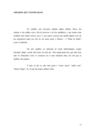 13
APELIDOS QUE NÃO PEGARAM
Os apelidos que procuram salientar alguns defeitos físicos das
crianças e dos adultos com o fim de provocar a ira dos apelidados, e que teriam como
resultado uma reação raivosa, que é o que espera a pessoa que apelida alguém, tem, ali,
um responsável maior por eles de um modo geral: o Manoel – o “Mané de Sindô”,
como é conhecido.
Ele põe apelidos na molecada de forma indiscriminada, sempre
buscando atingir o ponto mais fraco de cada um. Mas aquela gente boa, que sabe levar
tudo na brincadeira como se trouxesse em si uma sabedoria inata, faz com que os
apelidos não peguem.
E hoje, já não se sabe mais quem é “arroto choco”, “piaba crua”,
“barata d’água”, etc. Já que não pegou nenhum deles.
 