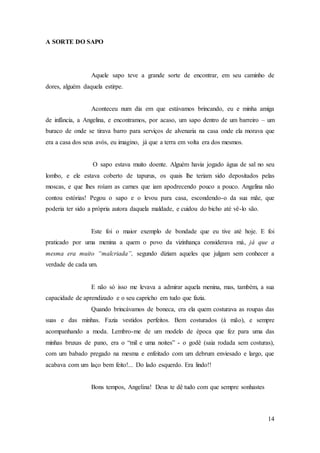 14
A SORTE DO SAPO
Aquele sapo teve a grande sorte de encontrar, em seu caminho de
dores, alguém daquela estirpe.
Aconteceu num dia em que estávamos brincando, eu e minha amiga
de infância, a Angelina, e encontramos, por acaso, um sapo dentro de um barreiro – um
buraco de onde se tirava barro para serviços de alvenaria na casa onde ela morava que
era a casa dos seus avós, eu imagino, já que a terra em volta era dos mesmos.
O sapo estava muito doente. Alguém havia jogado água de sal no seu
lombo, e ele estava coberto de tapurus, os quais lhe teriam sido depositados pelas
moscas, e que lhes roíam as carnes que iam apodrecendo pouco a pouco. Angelina não
contou estórias! Pegou o sapo e o levou para casa, escondendo-o da sua mãe, que
poderia ter sido a própria autora daquela maldade, e cuidou do bicho até vê-lo são.
Este foi o maior exemplo de bondade que eu tive até hoje. E foi
praticado por uma menina a quem o povo da vizinhança considerava má, já que a
mesma era muito “malcriada”, segundo diziam aqueles que julgam sem conhecer a
verdade de cada um.
E não só isso me levava a admirar aquela menina, mas, também, a sua
capacidade de aprendizado e o seu capricho em tudo que fazia.
Quando brincávamos de boneca, era ela quem costurava as roupas das
suas e das minhas. Fazia vestidos perfeitos. Bem costurados (à mão), e sempre
acompanhando a moda. Lembro-me de um modelo de época que fez para uma das
minhas bruxas de pano, era o “mil e uma noites” - o godê (saia rodada sem costuras),
com um babado pregado na mesma e enfeitado com um debrum enviesado e largo, que
acabava com um laço bem feito!... Do lado esquerdo. Era lindo!!
Bons tempos, Angelina! Deus te dê tudo com que sempre sonhastes
 