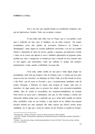 15
O PIRES E A VELA
Esse é um caso que naquelas bandas era considerado corriqueiro, mas,
que me impressionou bastante. Tanto, que eu jamais o esqueci.
O meu irmão mais velho, José ou ”Nego”, que é o seu apelido, e pelo
qual é conhecido até hoje entre os familiares, era um cabra corajoso! Ele sempre
acompanhava nossa mãe quando ela necessitava deslocar-se do Jerimum à
Mamanguape3, numa viagem de sessenta quilômetros percorridos a pé por um caminho
estreito e entremeado de raízes de árvores, grandes e pequenas, que ladeavam a estreita
e única via de acesso que ligavam os raros e diminutos aglomerados de pequenas casitas
perdidas por entre o matagal que se estendia por toda a extensão de terra existente entre
os dois lugares aqui mencionados, tendo que enfrentar os perigos dali advindos,
principalmente à noite, quando a visibilidade era quase nula.
Certa noite, saindo sozinho de casa para ir visitar alguns amigos nas
proximidades, onde teria que transpor o Rio do Jerimum ( que é o mesmo que tem outro
nome na terra dos Azevedos4, no Município de Pedro Velho, já no Rio Grande do Norte,
o Rio Pirari que dá nome ao Povoado e que é economicamente trabalhado: onde há
açudes, barragens, e liberação do espaço para lavagem de roupas, tanto para os
moradores do lugar quanto para as pessoas das cidades e/ou povoados/comunidades
vizinhas, além de assistir às necessidades dos moradores/trabalhadores da Fazenda
Pirari através da pesca para a alimentação, mas que, no Sítio Jerimum, é estreito, não
oferecendo nenhum perigo para a molecada que usa e abusa dele) caminha em marcha
lenta, assobiando, como era seu costume, e, logo depois do rio, subindo uma pequena
elevação ladeada por uma vegetação não muito espessa que oferece, porém, pouca
visibilidade, ele vê algo que o deixa de cabelos em pé! Próximo à cacimba de Nedina5,
3 Mamanguape - Cidade da Paraíba a quem, na época, pertencia o Sítio Jerimum.
4 Azevedo – Família de fazendeiros importantes residentes(até hoje) no Município de Pedro Velho/RN e
adjacências.
5 Nedina – uma das mais antigas moradoras(proprietária de terras) do Sitio Travessia que fazia extrema
com o sítio Jerimum.
 