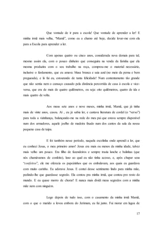 17
Que vontade de ir para a escola! Que vontade de aprender a ler! E
minha irmã mais velha, “Mamã”, como eu a chamo até hoje, decide levar-me com ela
para a Escola para aprender a ler.
Com apenas quatro ou cinco anos, considerada nova demais para tal,
mesmo assim ela, com o pouco dinheiro que conseguira na venda da farinha que ela
mesma produzira com o seu trabalho na roça, comprou-me o material necessário,
inclusive o fardamento, que eu amava: blusa branca e saia azul (no meio da perna e bem
pregueada), e lá fui eu, estourando de tanta felicidade! Num contentamento tão grande
que não sentia nem o cansaço causado pela distância percorrida de casa à escola e vice-
versa, que era de mais de quatro quilômetros, ou seja: oito quilômetros, quatro de ida e
mais quatro de volta.
Aos meus sete anos e nove meses, minha irmã, Mamã, que já tinha
mais de vinte anos, casou. Aí , eu já sabia ler, e cantava literatura de cordel (o “verso”)
para toda a vizinhança, balançando-me na rede do meu pai que estava sempre disponível
num dos armadores, aquele joelho de madeira fixado num dos cantos da sala da nossa
pequena casa de taipa.
E foi também nesse período, naquela escolinha onde aprendi a ler, que
eu conheci Jesus, o meu primeiro amor! Jesus era mais ou menos da minha idade, talvez
mais velho um pouco. Era filho de fazendeiros e sempre trazia lanche e balinhas (que
nós chamávamos de confeito), luxo ao qual eu não tinha acesso, e, após chupar seus
“confeitos”, ele me oferecia os papeizinhos que os embalavam, aos quais eu guardava
com muito carinho. Eu adorava Jesus. E contei desse sentimento lindo para minha mãe,
pedindo-lhe que guardasse segredo. Ela contou pra minha irmã, que contou pro resto do
mundo. E eu quase morro de chorar! E nunca mais dividi meus segredos com a minha
mãe nem com ninguém.
Logo depois de tudo isso, com o casamento da minha irmã Mamã,
com o que o marido a levou embora do Jerimum, eu fui junto. Fui morar em lagoa de
 