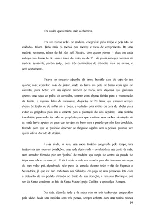 19
Era assim que a minha mãe o chamava.
Era um banco velho de madeira, enegrecido pelo tempo e pela falta de
cuidados, talvez. Tinha mais ou menos dois metros e meio de comprimento. De uma
madeira resistente, talvez de lei, não sei! Rústico, com quatro pernas – duas em cada
cabeça (em forma de A- sem o traço do meio, ou de V - de ponta-cabeça), também de
madeira resistente, porém roliça, com três centímetros de diâmetro mais ou menos, e
sem acabamento.
Ficava no pequeno alpendre da nossa humilde casa de taipa de um
quarto; sala; corredor; sala de jantar, onde só havia um pote de barro com água de
cacimba, para beber, em um suporte também de barro; uma dispensa que guardava
apenas uma saca de palha de carnaúba, sempre com alguma farinha para a manutenção
da família, e algumas latas de querosene, daquelas de 20 litros, que estavam sempre
cheias de feijão ou de milho até a boca, e vedadas com sabão ou cera de abelha para
evitar os gorgulhos, pois era a semente para a plantação do ano seguinte; uma cozinha
inacabada, parecendo ter sido de propósito para que existisse uma melhor circulação de
ar, onde havia apenas os paus que serviam de base para a parede que não fora concluída,
fazendo com que se pudesse observar se chegasse alguém sem a pessoa pudesse ver
quem estava do lado de dentro.
Havia ainda, na sala, uma mesa também enegrecida pelo tempo, três
tamboretes nas mesmas condições, uma rede desarmada e pendurada a um canto da sala,
num armador formado por um “joelho” de madeira que surgia de dentro da parede de
taipa sem reboco e sem cal. E só à noite a rede era armada para dar descanso ao corpo
do meu velho pai, alquebrado pelo peso da enxada durante todo o dia de Segunda a
Sexta-feira, já que ele não trabalhava aos Sábados, em paga de uma promessa feita com
a obtenção de um pedido efetuado ao Santo de sua devoção, e nem aos Domingos, por
ser dia Santo conforme as leis da Santa Madre Igreja Católica e apostólica Romana.
Na sala, além da rede e da mesa com os três tamboretes enegrecidos
pela idade, havia uma mesinha com três pernas, sempre coberta com uma toalha branca
 