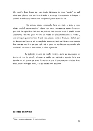 20
(de crochê), flores frescas que eram tiradas diariamente do nosso “terreiro” no qual
minha mãe plantava uma boa variação delas, e velas que homenageavam as imagens e
quadros de Santos que cobriam uma boa parte da parede frontal da sala.
Na cozinha, apenas enxameada, havia um fogão a lenha, o mais
rústico possível: apenas um girau7 coberto com barro, e trempes que serviam de suporte
para uma única panela de cada vez; um girau de varas onde se lavava as panelas usadas
diariamente; um outro girau no canto da parede, ao qual denominávamos de “caritó” ,
que servia para guardar as latas: de café e de açúcar; o azeite de dendê, ou o de bati, que
serviam para as frituras; o sal, e o candeeiro a querosene que era feito com uma pequena
lata contendo um bico oco por onde saia o pavio de algodão que, encharcado pelo
querosene, era acendido para iluminar a casa e adjacências.
E, finalmente, no canto da parede, próximo à porta que dava acesso ao
terreiro de trás (o quintal), tal como na salinha que antecedia a cozinha, havia uma
forquilha de três pontas que servia de suporte ao pote d’água para gasto: cozinhar, lavar
louça, lavar o rosto pela manhã, e os pés à noite antes de dormir.
ESCAPEI FEDENDO!
7 Girau – uma espécie de mesa de paus entrançados
 