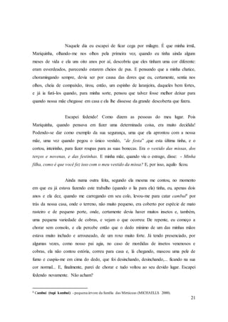 21
Naquele dia eu escapei de ficar cega por milagre. É que minha irmã,
Mariquinha, olhando-me nos olhos pela primeira vez, quando eu tinha ainda alguns
meses de vida e ela uns oito anos por aí, descobriu que eles tinham uma cor diferente:
eram esverdeados, parecendo estarem cheios de pus. E pensando que a minha chatice,
choramingando sempre, devia ser por causa das dores que eu, certamente, sentia nos
olhos, cheia de compaixão, tirou, então, um espinho de laranjeira, daqueles bem fortes,
e já ia furá-los quando, para minha sorte, pensou que talvez fosse melhor deixar para
quando nossa mãe chegasse em casa e ela lhe dissesse da grande descoberta que fizera.
Escapei fedendo! Como dizem as pessoas do meu lugar. Pois
Mariquinha, quando pensava em fazer uma determinada coisa, era muito decidida!
Podendo-se dar como exemplo da sua segurança, uma que ela aprontou com a nossa
mãe, uma vez quando pegou o único vestido, “de festa” ,que esta última tinha, e o
cortou, inteirinho, para fazer roupas para as suas bonecas. Era o vestido das missas, dos
terços e novenas, e das festinhas. E minha mãe, quando viu o estrago, disse: - Minha
filha, como é que você fez isso com o meu vestido da missa? E, por isso, aquilo ficou.
Ainda numa outra feita, segundo ela mesma me contou, no momento
em que eu já estava fazendo este trabalho (quando o lia para ela) tinha, eu, apenas dois
anos e ela dez, quando me carregando em seu colo, levou-me para catar cambuí8 por
trás da nossa casa, onde o terreno, não muito pequeno, era coberto por espécie de mato
rasteiro e de pequeno porte, onde, certamente devia haver muitos insetos e, também,
uma pequena variedade de cobras, e vejam o que ocorreu: De repente, eu começo a
chorar sem consolo, e ela percebe então que o dedo mínimo de um das minhas mãos
estava muito inchado e arrouxeado, de um roxo muito forte. Já tendo presenciado, por
algumas vezes, como nosso pai agia, no caso de mordidas de insetos venenosos e
cobras, ela não contou estória, correu para casa e, lá chegando, mascou uma pele de
fumo e cuspiu-me em cima do dedo, que foi desinchando, desinchando,... ficando na sua
cor normal... E, finalmente, parei de chorar e tudo voltou ao seu devido lugar. Escapei
fedendo novamente. Não acham?
8 Cambuí (tupi kambuí) - pequena árvore da família das Mirtáceas (MICHAELLS 2000).
 