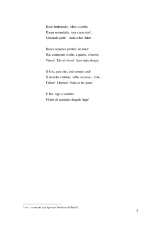 5
Rosto lambuzado; olhos a sorrir;
Roupa remendada, rota e sem rirri1,
Sem nada pedir – nada a lhes faltar.
Doces corações prenhes de amor:
Não conhecem o ódio, a guerra, o horror,
Vivem! Tão só vivem! Sem nada almejar.
O Céu, para eles, está sempre azul!
O respeito é mútuo: velho ou novo... é tu.
Felizes! Libertos! Nada os faz parar.
E lhes digo a verdade:
Morro de saudades daquele lugar!
1 rirri – o mesmo que zíper (no Nordeste do Brasil).
 