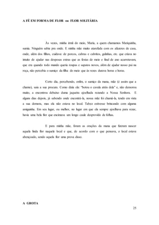 25
A FÉ EM FORMA DE FLOR ou FLOR SOLITÁRIA
Às vezes, minha irmã do meio, Maria, a quem chamamos Mariquinha,
sumia. Ninguém sabia pra onde. E minha mãe muito atarefada com os afazeres de casa,
onde, além dos filhos, cuidava: de porcos, cabras e cabritos, galinhas, etc. que criava no
intuito de ajudar nas despesas extras que as festas de meio e final de ano acarretavam,
que era quando todo mundo queria roupas e sapatos novos, além de ajudar nosso pai na
roça, não percebia o sumiço da filha do meio que às vezes durava horas e horas.
Certo dia, percebendo, enfim, o sumiço da mana, mãe (é assim que a
chamo), saiu a sua procura. Como dizia ela: “botou o cavala atrás dela” e, não demorou
muito, a encontrou debaixo duma jaqueira ajoelhada rezando a Nossa Senhora. E
alguns dias depois, já sabendo onde encontrá-la, nossa mãe foi chamá-la, tendo em vista
a sua demora, mas ela não estava no local. Talvez estivesse brincando com alguma
amiguinha. Em seu lugar, ou melhor, no lugar em que ela sempre ajoelhava para rezar,
havia uma bela flor que encimava um longo caule desprovido de folhas.
E para minha mãe, foram as orações da mana que fizeram nascer
aquela linda flor naquele local e que, de acordo com o que pensava, o local estava
abençoado, sendo aquela flor uma prova disso.
A GROTA
 