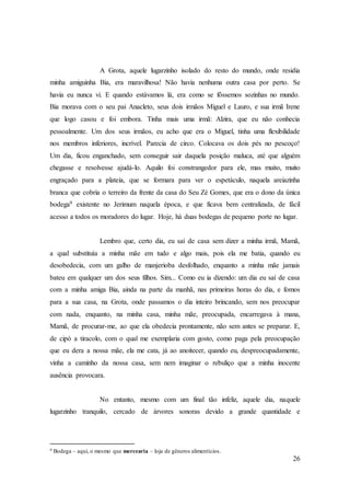 26
A Grota, aquele lugarzinho isolado do resto do mundo, onde residia
minha amiguinha Bia, era maravilhosa! Não havia nenhuma outra casa por perto. Se
havia eu nunca vi. E quando estávamos lá, era como se fôssemos sozinhas no mundo.
Bia morava com o seu pai Anacleto, seus dois irmãos Miguel e Lauro, e sua irmã Irene
que logo casou e foi embora. Tinha mais uma irmã: Alzira, que eu não conhecia
pessoalmente. Um dos seus irmãos, eu acho que era o Miguel, tinha uma flexibilidade
nos membros inferiores, incrível. Parecia de circo. Colocava os dois pés no pescoço!
Um dia, ficou enganchado, sem conseguir sair daquela posição maluca, até que alguém
chegasse e resolvesse ajudá-lo. Aquilo foi constrangedor para ele, mas muito, muito
engraçado para a plateia, que se formara para ver o espetáculo, naquela areiazinha
branca que cobria o terreiro da frente da casa do Seu Zé Gomes, que era o dono da única
bodega9 existente no Jerimum naquela época, e que ficava bem centralizada, de fácil
acesso a todos os moradores do lugar. Hoje, há duas bodegas de pequeno porte no lugar.
Lembro que, certo dia, eu saí de casa sem dizer a minha irmã, Mamã,
a qual substituía a minha mãe em tudo e algo mais, pois ela me batia, quando eu
desobedecia, com um galho de manjerioba desfolhado, enquanto a minha mãe jamais
bateu em qualquer um dos seus filhos. Sim... Como eu ia dizendo: um dia eu saí de casa
com a minha amiga Bia, ainda na parte da manhã, nas primeiras horas do dia, e fomos
para a sua casa, na Grota, onde passamos o dia inteiro brincando, sem nos preocupar
com nada, enquanto, na minha casa, minha mãe, preocupada, encarregava à mana,
Mamã, de procurar-me, ao que ela obedecia prontamente, não sem antes se preparar. E,
de cipó a tiracolo, com o qual me exemplaria com gosto, como paga pela preocupação
que eu dera a nossa mãe, ela me cata, já ao anoitecer, quando eu, despreocupadamente,
vinha a caminho da nossa casa, sem nem imaginar o rebuliço que a minha inocente
ausência provocara.
No entanto, mesmo com um final tão infeliz, aquele dia, naquele
lugarzinho tranquilo, cercado de árvores sonoras devido a grande quantidade e
9 Bodega – aqui, o mesmo que mercearia – loja de gêneros alimentícios.
 