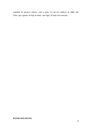 27
variedade de pássaros canoros, valeu a pena. Foi um dos melhores da minha vida.
Tanto, que o guardo até hoje na mente, num lugar de honra bem merecido.
BANHO DOS DEUSES
 
