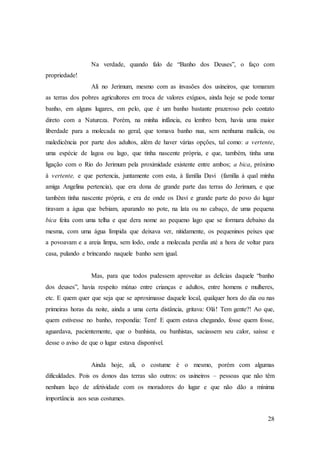 28
Na verdade, quando falo de “Banho dos Deuses”, o faço com
propriedade!
Ali no Jerimum, mesmo com as invasões dos usineiros, que tomaram
as terras dos pobres agricultores em troca de valores exíguos, ainda hoje se pode tomar
banho, em alguns lugares, em pelo, que é um banho bastante prazeroso pelo contato
direto com a Natureza. Porém, na minha infância, eu lembro bem, havia uma maior
liberdade para a molecada no geral, que tomava banho nua, sem nenhuma malícia, ou
maledicência por parte dos adultos, além de haver várias opções, tal como: a vertente,
uma espécie de lagoa ou lago, que tinha nascente própria, e que, também, tinha uma
ligação com o Rio do Jerimum pela proximidade existente entre ambos; a bica, próximo
à vertente, e que pertencia, juntamente com esta, à família Davi (família à qual minha
amiga Angelina pertencia), que era dona de grande parte das terras do Jerimum, e que
também tinha nascente própria, e era de onde os Davi e grande parte do povo do lugar
tiravam a água que bebiam, aparando no pote, na lata ou no cabaço, de uma pequena
bica feita com uma telha e que dera nome ao pequeno lago que se formara debaixo da
mesma, com uma água límpida que deixava ver, nitidamente, os pequeninos peixes que
a povoavam e a areia limpa, sem lodo, onde a molecada perdia até a hora de voltar para
casa, pulando e brincando naquele banho sem igual.
Mas, para que todos pudessem aproveitar as delícias daquele “banho
dos deuses”, havia respeito mútuo entre crianças e adultos, entre homens e mulheres,
etc. E quem quer que seja que se aproximasse daquele local, qualquer hora do dia ou nas
primeiras horas da noite, ainda a uma certa distância, gritava: Olá! Tem gente?! Ao que,
quem estivesse no banho, respondia: Tem! E quem estava chegando, fosse quem fosse,
aguardava, pacientemente, que o banhista, ou banhistas, saciassem seu calor, saísse e
desse o aviso de que o lugar estava disponível.
Ainda hoje, ali, o costume é o mesmo, porém com algumas
dificuldades. Pois os donos das terras são outros: os usineiros – pessoas que não têm
nenhum laço de afetividade com os moradores do lugar e que não dão a mínima
importância aos seus costumes.
 