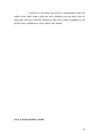 29
E aquele povo sem malícia, que não teve o esclarecimento devido, não
avaliou ou não souber avaliar a perda que seria o desfazer-se das suas terras a troco de
quase nada. Não houve quem lhes abrissem os olhos para a perda de qualidade de vida
que lhes traria o desfazerem-se de tão valiosos bens naturais.
JACA É MAIS GOSTOSA NO PÉ!
 