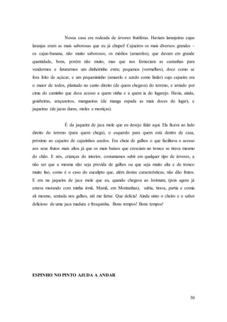 30
Nossa casa era rodeada de árvores frutíferas. Haviam laranjeiras cujas
laranjas eram as mais saborosas que eu já chupei! Cajueiros os mais diversos: grandes –
os cajus-banana, não muito saborosos; os médios (amarelos), que davam em grande
quantidade, bons, porém não muito, mas que nos forneciam as castanhas para
vendermos e faturarmos um dinheirinho extra; pequenos (vermelhos), doce como se
fora feito de açúcar, e um pequenininho (amarelo e azedo como limão) cujo cajueiro era
o maior de todos, plantado no canto direito (de quem chegava) do terreno, e arriado por
cima do caminho que dava acesso a quem vinha e a quem ia do lugarejo. Havia, ainda,
goiabeiras, araçazeiros, mangueiras (de manga espada as mais doces do lugar), e
jaqueiras (de jacas duras, moles e mestiças).
É da jaqueira de jaca mole que eu desejo falar aqui. Ela ficava ao lado
direito do terreno (para quem chega), o esquerdo para quem está dentro de casa,
próximo ao cajueiro de cajuzinhos azedos. Era cheia de galhos o que facilitava o acesso
aos seus frutos mais altos já que os mais baixos que cresciam no tronco se tirava mesmo
do chão. E nós, crianças do interior, costumamos subir em qualquer tipo de árvores, a
não ser que a mesma não seja provida de galhos ou que seja muito alta e de tronco
muito liso, como é o caso do eucalipto que, além destas características, não dão frutos.
E era na jaqueira de jaca mole que eu, quando chegava ao Jerimum, (pois agora já
estava morando com minha irmã, Mamã, em Montanhas), subia, tirava, partia e comia
ali mesmo, sentada nos galhos, até me fartar. Que delícia! Ainda sinto o cheiro e o sabor
delicioso de uma jaca madura e fresquinha. Bons tempos! Bons tempos!
ESPINHO NO PINTO AJUDA A ANDAR
 