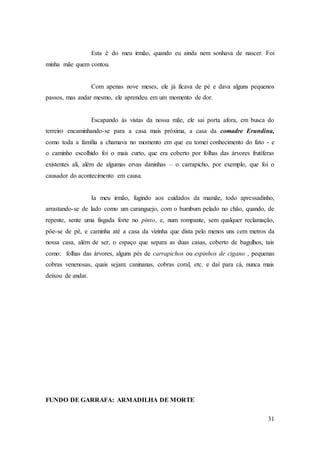 31
Esta é do meu irmão, quando eu ainda nem sonhava de nascer. Foi
minha mãe quem contou.
Com apenas nove meses, ele já ficava de pé e dava alguns pequenos
passos, mas andar mesmo, ele aprendeu em um momento de dor.
Escapando às vistas da nossa mãe, ele sai porta afora, em busca do
terreiro encaminhando-se para a casa mais próxima, a casa da comadre Erundina,
como toda a família a chamava no momento em que eu tomei conhecimento do fato - e
o caminho escolhido foi o mais curto, que era coberto por folhas das árvores frutíferas
existentes ali, além de algumas ervas daninhas – o carrapicho, por exemplo, que foi o
causador do acontecimento em causa.
Ia meu irmão, fugindo aos cuidados da mamãe, todo apressadinho,
arrastando-se de lado como um caranguejo, com o bumbum pelado no chão, quando, de
repente, sente uma fisgada forte no pinto, e, num rompante, sem qualquer reclamação,
põe-se de pé, e caminha até a casa da vizinha que dista pelo menos uns cem metros da
nossa casa, além de ser, o espaço que separa as duas casas, coberto de bagulhos, tais
como: folhas das árvores, alguns pés de carrapichos ou espinhos de cigano , pequenas
cobras venenosas, quais sejam: caninanas, cobras coral, etc. e daí para cá, nunca mais
deixou de andar.
FUNDO DE GARRAFA: ARMADILHA DE MORTE
 