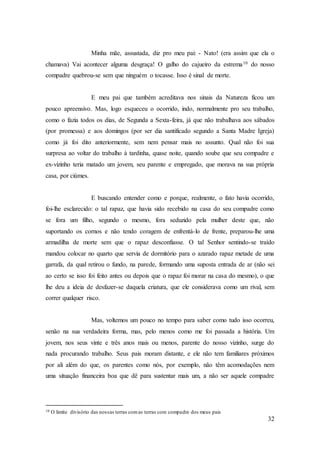 32
Minha mãe, assustada, diz pro meu pai: - Nato! (era assim que ela o
chamava) Vai acontecer alguma desgraça! O galho do cajueiro da estrema10 do nosso
compadre quebrou-se sem que ninguém o tocasse. Isso é sinal de morte.
E meu pai que também acreditava nos sinais da Natureza ficou um
pouco apreensivo. Mas, logo esqueceu o ocorrido, indo, normalmente pro seu trabalho,
como o fazia todos os dias, de Segunda a Sexta-feira, já que não trabalhava aos sábados
(por promessa) e aos domingos (por ser dia santificado segundo a Santa Madre Igreja)
como já foi dito anteriormente, sem nem pensar mais no assunto. Qual não foi sua
surpresa ao voltar do trabalho à tardinha, quase noite, quando soube que seu compadre e
ex-vizinho teria matado um jovem, seu parente e empregado, que morava na sua própria
casa, por ciúmes.
E buscando entender como e porque, realmente, o fato havia ocorrido,
foi-lhe esclarecido: o tal rapaz, que havia sido recebido na casa do seu compadre como
se fora um filho, segundo o mesmo, fora seduzido pela mulher deste que, não
suportando os cornos e não tendo coragem de enfrentá-lo de frente, preparou-lhe uma
armadilha de morte sem que o rapaz desconfiasse. O tal Senhor sentindo-se traído
mandou colocar no quarto que servia de dormitório para o azarado rapaz metade de uma
garrafa, da qual retirou o fundo, na parede, formando uma suposta entrada de ar (não sei
ao certo se isso foi feito antes ou depois que o rapaz foi morar na casa do mesmo), o que
lhe deu a ideia de desfazer-se daquela criatura, que ele considerava como um rival, sem
correr qualquer risco.
Mas, voltemos um pouco no tempo para saber como tudo isso ocorreu,
senão na sua verdadeira forma, mas, pelo menos como me foi passada a história. Um
jovem, nos seus vinte e três anos mais ou menos, parente do nosso vizinho, surge do
nada procurando trabalho. Seus pais moram distante, e ele não tem familiares próximos
por ali além do que, os parentes como nós, por exemplo, não têm acomodações nem
uma situação financeira boa que dê para sustentar mais um, a não ser aquele compadre
10 O limite divisório das nossas terras comas terras com compadre dos meus pais
 