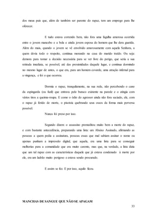 33
dos meus pais que, além de também ser parente do rapaz, tem um emprego para lhe
oferecer.
E tudo estava correndo bem, não fora uma fagulha amorosa ocorrida
entre o jovem mancebo e a bela e ainda jovem esposa do homem que lhe dera guarida.
Além do mais, quando o jovem se vê envolvido amorosamente com aquela Senhora, a
quem devia todo o respeito, continua morando na casa do marido traído. Ou seja:
demora para tomar a decisão necessária para se ver livre do perigo, que seria a sua
retirada imediata, se possível, até das proximidades daquele lugar, e continua dormindo
no mesmo lugar de antes, o que era, para um homem covarde, uma atração infernal para
a vingança, e foi o que ocorreu.
Dormia o rapaz, tranquilamente, na sua rede, não percebendo o cano
da espingarda (ou fuzil) que entrava pelo buraco existente na parede e o atingia com
vários tiros a queima-roupa. E como o ódio do agressor ainda não fora saciado, ele, com
o rapaz já ferido de morte, o pisoteia quebrando seus ossos da forma mais perversa
possível.
Nunca foi preso por isso.
Segundo dizem: o assassino premeditou muito bem a morte do rapaz,
e com bastante antecedência, preparando uma lista: um Abaixo Assinado, afirmando as
pessoas a quem pedia a assinatura, pessoas essas que mal sabiam assinar o nome ou
apenas punham a impressão digital, que aquela, era uma lista para se conseguir
melhorias para a comunidade que era muito carente, mas que, na verdade, a lista dizia
que um tal rapaz com as características daquele que já estava condenado à morte por
ele, era um ladrão muito perigoso e estava sendo procurado.
E assim se fez. E por isso, aquilo ficou.
MANCHAS DE SANGUE QUE NÃO SE APAGAM
 