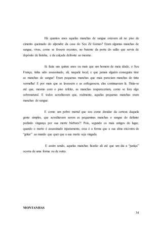 34
Há quantos anos aquelas manchas de sangue estavam ali no piso de
cimento queimado do alpendre da casa do Seu Zé Gomes? Eram algumas manchas de
sangue, vivas, como se fossem recentes, no batente da porta do salão que servia de
depósito de farinha, e da calçada defronte ao mesmo.
Já fazia uns quinze anos ou mais que um homem de meia idade, o Seu
França, tinha sido assassinado, ali, naquele local, e que jamais alguém conseguira tirar
as manchas de sangue! Eram pequenas manchas que mais pareciam manchas de tinta
vermelha! E por mais que as lavassem e as esfregassem, elas continuavam lá. Dizia-se
até que, mesmo com o piso refeito, as manchas reapareceriam, como se fora algo
sobrenatural. E todos acreditavam que, realmente, aquelas pequenas manchas eram
manchas de sangue.
E como um pobre mortal que sou como duvidar da certeza daquela
gente simples, que acreditavam serem as pequeninas manchas o sangue do defunto
pedindo vingança por sua morte bárbara?! Pois, segundo os mais antigos do lugar,
quando o morto é assassinado injustamente, essa é a forma que a sua alma encontra de
“gritar” ao mundo que quer que a sua morte seja vingada.
E assim sendo, aquelas manchas ficarão ali até que um dia a “justiça”
ocorra de uma forma ou de outra.
MONTANHAS
 