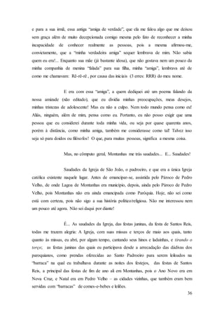 36
e para a sua irmã, essa antiga “amiga de verdade”, que ela me falou algo que me deixou
sem graça além de muito decepcionada comigo mesma pelo fato de reconhecer a minha
incapacidade de conhecer realmente as pessoas, pois a mesma afirmou-me,
convictamente, que a “minha verdadeira amiga” sequer lembrava de mim. Não sabia
quem eu era!... Enquanto sua mãe (já bastante idosa), que não gostava nem um pouco da
minha companhia de menina “falada” para sua filha, minha “amiga”, lembrava até de
como me chamavam: Rê-rê-rê , por causa das iniciais (3 erres: RRR) do meu nome.
E era com essa “amiga”, a quem dediquei até um poema falando da
nossa amizade (não editado), que eu dividia minhas preocupações, meus desejos,
minhas tristezas de adolescente! Mas eu não a culpo. Nem todo mundo pensa como eu!
Aliás, ninguém, além de mim, pensa como eu. Portanto, eu não posso exigir que uma
pessoa que eu considerei durante toda minha vida, ou seja por quase quarenta anos,
porém à distância, como minha amiga, também me considerasse como tal! Talvez isso
seja só para doidos ou filósofos! O que, para muitas pessoas, significa a mesma coisa.
Mas, no cômputo geral, Montanhas me trás saudades... E... Saudades!
Saudades da Igreja de São João, o padroeiro, e que era a única Igreja
católica existente naquele lugar. Antes de emancipar-se, assistida pelo Pároco de Pedro
Velho, de onde Lagoa de Montanhas era município, depois, ainda pelo Pároco de Pedro
Velho, pois Montanhas não era ainda emancipada como Paróquia. Hoje, não sei como
está com certeza, pois não sigo a sua história político/religiosa. Não me interessou nem
um pouco até agora. Não sei daqui por diante!
É... As saudades da Igreja, das festas juninas, da festa de Santos Reis,
todas me trazem alegria: A Igreja, com suas missas e terços de maio aos quais, tanto
quanto às missas, eu abri, por algum tempo, cantando seus hinos e ladainhas, e tirando o
terço; as festas juninas das quais eu participava desde a arrecadação das dádivas dos
paroquianos, como prendas oferecidas ao Santo Padroeiro para serem leiloados na
“barraca” na qual eu trabalhava durante as noites dos festejos, das festas de Santos
Reis, a principal das festas de fim de ano ali em Montanhas, pois o Ano Novo era em
Nova Cruz, e Natal era em Pedro Velho – as cidades vizinhas, que também eram bem
servidas com “barracas” de comes-e-bebes e leilões.
 