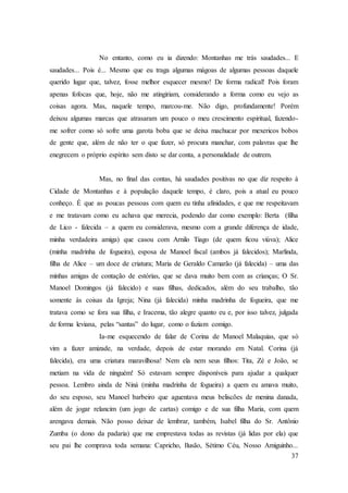 37
No entanto, como eu ia dizendo: Montanhas me trás saudades... E
saudades... Pois é... Mesmo que eu traga algumas mágoas de algumas pessoas daquele
querido lugar que, talvez, fosse melhor esquecer mesmo! De forma radical! Pois foram
apenas fofocas que, hoje, não me atingiriam, considerando a forma como eu vejo as
coisas agora. Mas, naquele tempo, marcou-me. Não digo, profundamente! Porém
deixou algumas marcas que atrasaram um pouco o meu crescimento espiritual, fazendo-
me sofrer como só sofre uma garota boba que se deixa machucar por mexericos bobos
de gente que, além de não ter o que fazer, só procura manchar, com palavras que lhe
enegrecem o próprio espírito sem disto se dar conta, a personalidade de outrem.
Mas, no final das contas, há saudades positivas no que diz respeito à
Cidade de Montanhas e à população daquele tempo, é claro, pois a atual eu pouco
conheço. É que as poucas pessoas com quem eu tinha afinidades, e que me respeitavam
e me tratavam como eu achava que merecia, podendo dar como exemplo: Berta (filha
de Lico - falecida – a quem eu considerava, mesmo com a grande diferença de idade,
minha verdadeira amiga) que casou com Arnilo Tiago (de quem ficou viúva); Alice
(minha madrinha de fogueira), esposa de Manoel fiscal (ambos já falecidos); Marlinda,
filha de Alice – um doce de criatura; Maria de Geraldo Camarão (já falecida) – uma das
minhas amigas de contação de estórias, que se dava muito bem com as crianças; O Sr.
Manoel Domingos (já falecido) e suas filhas, dedicados, além do seu trabalho, tão
somente às coisas da Igreja; Nina (já falecida) minha madrinha de fogueira, que me
tratava como se fora sua filha, e Iracema, tão alegre quanto eu e, por isso talvez, julgada
de forma leviana, pelas “santas” do lugar, como o faziam comigo.
Ia-me esquecendo de falar de Corina de Manoel Malaquias, que só
vim a fazer amizade, na verdade, depois de estar morando em Natal. Corina (já
falecida), era uma criatura maravilhosa! Nem ela nem seus filhos: Tita, Zé e João, se
metiam na vida de ninguém! Só estavam sempre disponíveis para ajudar a qualquer
pessoa. Lembro ainda de Niná (minha madrinha de fogueira) a quem eu amava muito,
do seu esposo, seu Manoel barbeiro que aguentava meus beliscões de menina danada,
além de jogar relancim (um jogo de cartas) comigo e de sua filha Maria, com quem
arengava demais. Não posso deixar de lembrar, também, Isabel filha do Sr. Antônio
Zumba (o dono da padaria) que me emprestava todas as revistas (já lidas por ela) que
seu pai lhe comprava toda semana: Capricho, Ilusão, Sétimo Céu, Nosso Amiguinho...
 
