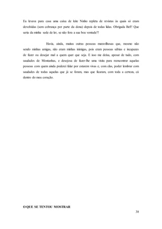 38
Eu levava para casa uma caixa de leite Ninho repleta de revistas às quais só eram
devolvidas (sem cobrança por parte da dona) depois de todas lidas. Obrigada Bel!! Que
seria da minha sede de ler, se não fora a sua boa vontade?!
Havia, ainda, muitas outras pessoas maravilhosas que, mesmo não
sendo minhas amigas, não eram minhas inimigas, pois eram pessoas sábias e incapazes
de fazer ou desejar mal a quem quer que seja. E isso me deixa, apesar de tudo, com
saudades de Montanhas, e desejosa de fazer-lhe uma visita para reencontrar aquelas
pessoas com quem ainda poderei falar por estarem vivas e, com elas, poder lembrar com
saudades de todas aquelas que já se foram, mas que ficaram, com toda a certeza, cá
dentro do meu coração.
O QUE SE TENTOU MOSTRAR
 