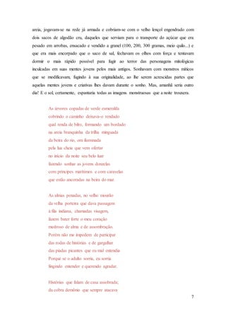 7
areia, jogavam-se na rede já armada e cobriam-se com o velho lençol engendrado com
dois sacos de algodão cru, daqueles que serviam para o transporte do açúcar que era
pesado em arrobas, ensacado e vendido a granel (100, 200, 300 gramas, meio quilo...) e
que era mais encorpado que o saco de sal, fechavam os olhos com força e tentavam
dormir o mais rápido possível para fugir ao terror das personagens mitológicas
inculcadas em suas mentes jovens pelos mais antigos. Sonhavam com monstros míticos
que se modificavam, fugindo à sua originalidade, ao lhe serem acrescidas partes que
aquelas mentes jovens e criativas lhes davam durante o sonho. Mas, amanhã seria outro
dia! E o sol, certamente, espantaria todas as imagens monstruosas que a noite trouxera.
As árvores copadas de verde esmeralda
cobrindo o caminho deixava-o rendado
qual renda de bilro, formando um bordado
na areia branquinha da trilha minguada
da beira do rio, ora iluminada
pela lua cheia que vem ofertar
no início da noite seu belo luar
fazendo sonhar as jovens donzelas
com príncipes marítimos e com caravelas
que estão ancoradas na beira do mar.
As almas penadas, no velho mourão
da velha porteira que dava passagem
à fila indiana, chamadas visagem,
fazem bater forte o meu coração
medroso de alma e de assombração.
Porém não me impedem de participar
das rodas de histórias e de gargalhar
das piadas picantes que eu mal entendia
Porque se o adulto sorria, eu sorria
fingindo entender e querendo agradar.
Histórias que falam de casa assobrada;
da cobra demônio que sempre atacava
 