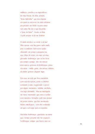 8
mulheres casadas e as engravidava;
de onça bravia, de alma penada,
"dona fulôzinha" que dava lapada
em quem se atrevesse no mato adentrar
pra prender um bicho ou para matar
sem antes lhe dar o que ela pedia:
a "peia de fumo". Assim se dizia.
A pele arrepia só de me lembrar.
O medo arrefece se a noite é de lua!
Mas mesmo sem lua quase nada muda
pois o candeeiro bem aceso ajuda
clareando um pouco a pequena rua
que, cheia de vozes, em meu ser atua
gravando lembranças que eu irei levar
pra sempre comigo, irão me marcar
com marcas gostosas de lembranças puras
dos meus - minha gente, das nossas culturas,
do cheiro gostoso daquele lugar.
Em casa, na rede que fora emendada
com saco de açúcar, como o cobertor
costurado à mão, esquecendo o pavor
por alguns momentos, todinha enrolada,
vou logo dormindo. Mas na madrugada
me mexo mostrando que estou a sonhar
com monstros formados pelo meu pensar
de jovem criativa que fica inventando
bichos mitológicos, com eles sonhando
até que o sol surge para os espantar.
São belas lembranças guardadas na mente
que o tempo presente não faz esquecer.
Lembranças antigas que fazem meu ser
 