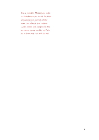 9
feliz e completo. Meu coração sente.
As boas lembranças, eu sei, faz o ente
crescer amoroso, sabendo ofertar
amor com sabença, sem exagerar.
Assim, minha alma sempre está feliz
no campo, na rua, no sítio, em Paris,
no ar ou na praia - na beira do mar.
 