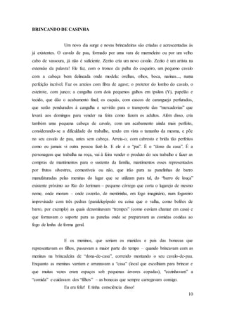 10
BRINCANDO DE CASINHA
Um novo dia surge e novas brincadeiras são criadas e acrescentadas às
já existentes. O cavalo de pau, formado por uma vara de marmeleiro ou por um velho
cabo de vassoura, já não é suficiente. Zezito cria um novo cavalo. Zezito é um artista na
extensão da palavra! Ele faz, com o tronco da palha do coqueiro, um pequeno cavalo
com a cabeça bem delineada onde modela: orelhas, olhos, boca, narinas..., numa
perfeição incrível. Faz os arreios com fibra de agave; o protetor do lombo do cavalo, o
esteirote, com junco; a cangalha com dois pequenos galhos em ípsilon (Y), papelão e
tecido, que dão o acabamento final; os caçuás, com cascos de caranguejo perfurados,
que serão pendurados à cangalha e servirão para o transporte das “mercadorias” que
levará aos domingos para vender na feira como fazem os adultos. Além disso, cria
também uma pequena cabeça de cavalo, com um acabamento ainda mais perfeito,
considerando-se a dificuldade do trabalho, tendo em vista o tamanho da mesma, e põe
no seu cavalo de pau, antes sem cabeça. Arreia-o, com cabresto e brida tão perfeitos
como eu jamais vi outra pessoa fazê-lo. E ele é o “pai”. É o “dono da casa”. É a
personagem que trabalha na roça, vai à feira vender o produto do seu trabalho e fazer as
compras de mantimentos para o sustento da família, mantimentos esses representados
por frutos silvestres, comestíveis ou não, que irão para as panelinhas de barro
manufaturadas pelas meninas do lugar que se utilizam para tal, do “barro de louça”
existente próximo ao Rio do Jerimum – pequeno córrego que corta o lugarejo de mesmo
nome, onde moram – onde cozerão, de mentirinha, em fogo imaginário, num fogareiro
improvisado com três pedras (paralelepípedo ou coisa que o valha, como bolões de
barro, por exemplo) as quais denominavam “trempes” (como ouviam chamar em casa) e
que formavam o suporte para as panelas onde se preparavam as comidas cozidas ao
fogo de lenha de forma geral.
E os meninos, que seriam os maridos e pais das bonecas que
representavam os filhos, passavam a maior parte do tempo – quando brincavam com as
meninas na brincadeira de “dona-de-casa”, correndo montando o seu cavalo-de-pau.
Enquanto as meninas varriam e arrumavam a “casa” (local que escolhiam para brincar e
que muitas vezes eram espaços sob pequenas árvores copadas), “cozinhavam” a
“comida” e cuidavam dos “filhos” – as bonecas que sempre carregavam consigo.
Eu era feliz! E tinha consciência disso!
 