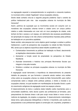 na segregação espacial e conseqüentemente no surgimento e crescente dualismo
no município entre a cidade “legalizada” versus ocupações urbanas.,
Diante deste contexto criou-se a seguinte pergunta problema: Qual o cenário da
política habitacional pelo víes das ocupações urbanas do município de Belo
Horizonte?
Assim, partimos da suposição que os movimentos sociais em conjunto com os
moradores das ocupações urbanas tomam a cidade como um corpus político
coletivo e estão interessados em viver sob um novo paradigma de cidade, onde
tenham de fato o acesso a um espaço, em detrimento das escassas possibilidades
de apropriação do espaço e de vida urbana contemporânea impostas pelas políticas
de habitação em um panorâma capitalista.
Neste sentido, esta pesquisa tem como objetivo geral investigar e analisar a política
habitacional, a partir da perspectiva das ocupações na cidade de Belo Horizonte-
MG, sendo que os objetivos específicos deste trabalho acadêmico são:
• Contextualizar brevemente as políticas de habitação no Brasil, descrevendo
as legislações relacionadas a temática;
• Apresentar a função social da propriedade na perspectiva do Estado
Neoliberal;
• Assinalar brevemente o histórico dos principais Movimentos Sociais que
integrem a luta pela moradia.
• Sintetiza e analisar as principais ocupações urbanas no município de Belo
Horizonte;
A segregação social demonstra a importância do desenvolvimento do presente
trabalho de pesquisa, em que formenta o presente estudo realizar uma análise
crítica sobre as ocupações urbanas na cidade de Belo Horizonte-MG, para melhor
compreensão sobre a relação entre políticas públicas, o direito a moradia e as
ocupações urbanas, na qual resultam em manifestações da Questão Social, a partir
do crescimento vertiginoso da segregação social nos espaços urbanos.
O desenvolvimento do tema e subtema deste trabalho serão importantes para a
comunidade acadêmica, tanto alunos quanto aos profissionais já formados, para
pesquisadores de diversas áreas e até para surgir novas ideias e novos rumos e
melhoria da legislação, de projetos e programas. O desenvolvimento metodológico
desse tema, após pesquisas bibliográficas e internet, é importante, pois auxilia aos
pesquisadores e aos profissionais ligados à construção civil, arquitetos, projetistas e
 
