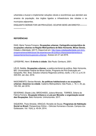 urbanistas a buscar e implementar soluções viáveis e econômicas que atendam aos
anseios da população, dos órgãos ligados a infraestrutura das cidades e os
municípios adjacentes.
ENQUANTO MORAR FOR UM PRIVILÉGIO, OCUPAR SERÁ UM DIREITO!-----------
-------------------
REFERÊNCIAS
DIAS, Maria Tereza Fonseca. Ocupações urbanas: Cartografia sociojurídica de
ocupações urbanas na Região Metropolitana de Belo Horizonte, Minas Gerais.
Cidade e Alteridade. [201?]. Disponível em: http://www.cidadeealteridade.com.br/o-
programa/eixos/efetivacao-de-experiencias-de-justica-urbana/assentamentos-e-
reassentamentos/ocupacoes-urbanas/. Acesso em 21 set 2018.
LEFEBYRE, Henri. O direito à cidade. São Paulo: Centauro, 2001.
LÉLIS, Natália. Ocupações urbanas: a poética territorial da política. Belo Horizonte,
MG: Universidade Federal de Minas Gerais, Programa de Pós-Graduação em
Geografia, Rev. Bras. Estudos Urbanos Regionais (online), recife, v.18, n.3, p.4 2 8
428-444, set.-dez. 2016.
NASCIMENTO, Denise Morado. As políticas habitacionais e as ocupações
urbanas: dissenso na cidade. Caderno Metropolitano: São Paulo, v. 18, n. 35, pp.
145-164, abr 2016.
SEVERINO, Elisete Lídia. BROCHADO, Juliana Miranda. TORRES, Sirlene de
Fátima Ferreira. Ocupação Urbana e a Luta por Moradia: a organização social
das Ocupações. Belo Horizonte: Unihorizontes. 2017.
SIQUEIRA, Thaís Almeida. ARAÚJO, Ronaldo de Sousa. Programas de Habitação
Social no Brasil. Perspectivas Online – Ciências Humanas e Sociais. Campos dos
Goitacazes. Vol. 10(4), p. 45-54, 2014.
 